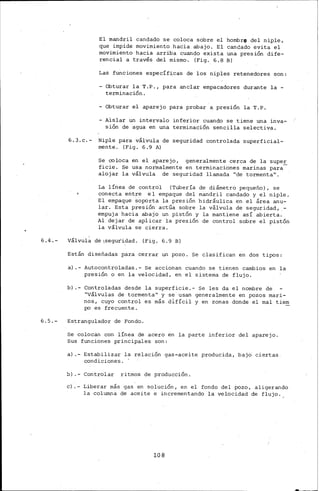 6.4.-
6.5.-
El mandril candado se coloca sobre el hombre del niple,
que impide movimiento hacia abajo. El candado evita el
movimiento hacia arriba cuando exista una presión dife-
rencial a través del mismo. (Fig. 6.8 B)
Las funciones específ~cas de los niples retenedores son:
-Obturar la T.P., para anclar empacadores durante la-
terminación.
- Obturar el aparejo para probar a presión la T.P.
Aislar un intervalo inferior cuando se tiene una inva-
sión de agua en una terminación sencilla selectiva.
6.3.c.- Niple para válvula de seguridad controlada superficial-
mente. (Fig. 6.9 A)
Se coloca en el aparejo, generalmente cerca de la supe~
ficie. Se usa noirnalmente en terminaciones marinas para
alojar la válvula de seguridad llamada "de tormenta".
La línea de control (Tubería de diámetro pequeño), se
conecta entre el empaque del mandril candado y el niple.
El empaque Soporta la presión hidráulica en el área anu~
lar. Esta presión actúa sobre la válvula de seguridad, -
empuja hacia abajo un pistón y la mantiene así abierta.
Al dejar de aplicar la presión de control sobre el pistón
la válvula se cierra.
válvul~ de 1seguiidad. (Fig. 6.9 B)
Están diseñadas para cerrar un pozo. Se clasifican en dos tipos:
a).- Autocontroladas.- Se accionan cuando se tienen cambios en la
presión o en la velocidad, en el sistema de flujo.
b) .- Controladas desde la superficie.- Se les da el nombre de
"Válvulas de tormenta" y se usan generalmente en pozos mari-
nos, cuyo control es más difícil y en zonas donde el mal tiern
po es frecuente.
Estrangulador de Fondo.
Se colocán con línea de acero en la parte inferior del aparejo.
Sus funciones principales son:
a).- Estabilizar la relación gas-aceite producida, bajá ciertas
condiciones. '
b) .- Controlar ritmos de producción.
e}.- Liberar más gas en solución, en el fondo del pozo, aligerando
la columna de aceite e incrementando la velocidad de flujo.
108
 