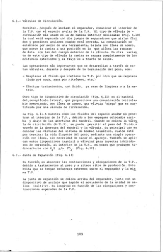 6.6.- Válvulas de Circulación.
Permiten, después de 'anclado el empacador, comunicar el interior de
la T·:P. con el espacio anular de la T.R. El tipo de válvula de -
circulación.más usado es la de camisa interior deslizable (Fig. 6.10)
la cual está empacada con dos juegos de empacadores que aislan flui
dos y presiones anulares cuarido está "cerrada. La comunicación se -
establece por medio de una herramienta, bajada con línea de acero,
que mueve la camisa a una posición en la que alínea las ranur~s
de ésta con las del cuerpo exterior de la válvulá. En otra varian
te de este tipo de válvula la camisa se separa completamente de los
orificios exteriores y el fluj·o 'es a través de ellos.
Las operaciones más importantes que se desarrollan a través de es-
tas válvulas, durante y después de la terminación del pozo, son:
- Desplazar el fluido que contiene la T.P. por otro que se requiera
(lodo por agua, agua por .nitrógeno., etc.)
-Efectuar tratamientos, con ác~do, ya sean de limpieza o a lama-
triz.
Otro tipo de dispositivo de circulación (Fig. 6.11) es el mandril
delareceptáculo lateral, que proporciona una co~unicación controla-
ble removiendo, con línea de acero, una válvula "ciega11 que es sus-
tituida por una válvula de circulación.
La Fig. 6.ll.A muestra como los fluidos del espacio anul•ar no pene-
tran al interior de la T. P., debido a los empaques colocados arri-
ba y abajo de las aberturas del mandril. Cuando se coloca la válvu
la de circulación (6.ll.B), se puede permitir el paso del fluido a
través de la abertura del mandril y la válvula. Su principal uso es
colocar las válvulas del sistema de·bombeo neumático, cuando esté
por terminar la vida fluyente del pozo, mediante una simple opera-
ción con línea, sin necesidad de sacar el aparejo. También se apli-
can estos dispositivos (mandril y válvula) para inyectar inhibido-
res de corrosió.r{, al interior de la T·.P., en pozos que producen hi-
drocarburos con H2s y/o co2 . (Fig. 6.12).
6.7.- Junta de Expansión (Fig. 6.13)
Su funció~ es absorver las contracciones y elongaciones de la T.P.,
debido a tratamientos al pozo y a ritmos altos de producción. Esto
evita que se tengan esfuerzos extremos sobre el empacador y la mis
ma T.P.
La junta de expansión se coloca arriba del empacador, junto con un
dispositivo de anclaje que impide el movimiento de la unidad de se-
llos (multi-V). Su longitud es función de las elongaciones y con-
tracciones esperadas de la T.P.
109
 