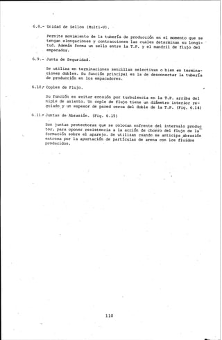 6.8.- Unidad de Sellos (Multi-V).
Permite movimiento de la tubería de producción en el momento que se
tengan elongaciones y contracciones las cuales determinan su longi-
tud. Además· forma un sello entre. la T.P. y el mandril de flujo del
empacador.
6.9.- Junta de Seguridad:
Se utiliza en terminaciones sencillas selectivas o ·bien en .termina-
cione~ dobles. Su función principal es la de desconectar la tubería
·de producción en los empacadores.
6.10 .- Coples de Flujo.
Su función es evitar erosión por turbulencia en la T.P. arriba del
niple de asiento. Un cople de flujo tiene -un diámetro interior re-
gulado, y un espesor de pared cerca del doble de la T.P. (F:j.g. 6.14)
6.11.- Juntas de Abrasión. (Fig. 6.15)
Son juntas protectoras que se colocan enfrente del intervalo produc
tor, para oponer resistencia a· la acción de chorro del flujo de la-
formación sobre el aparejo. Se utilizan cuando se anticipa oa:brasión
extrema por la aportación de partículas de ·arena con los fluidos
producidos.
110
 