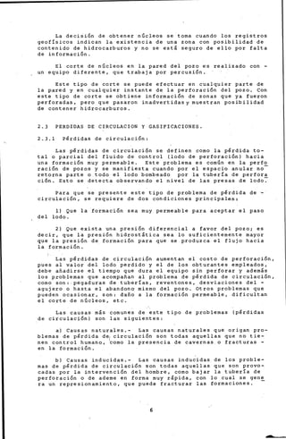 La decisión de obtener núcleos se toma cuando los registros
geofísicos indican la existencia de una zona con posibilidad de
contenido de hidrocarburos y no se está seguro de ello por falta
de información.
El corte de núcleos en la pared del pozo es realizado con -
un equipo diferente, que trabaja por percusión.
Este tipo de corte se puede efectuar en cualquier parte de
la pared y en cualquier instante de la perforación del pozo. Con
este tipo de corte se obtiene información de zonas que ya fueron
perforadas, pero que pasaron inadvertidas y muestran posibilidad
de contener hidrocarburos.
2.3 PERDIDAS DE CIRCULACION Y GASIFICACIONES.
2.3.1 Pérdidas de circulación:
Las pérdidas de circulación se definen como la pérdida to-
tal o parcial del fluido de control (lodo de perforación) hacia
una formación muy permeable. Este problema es común en la perfo
ración de pozos y se manifiesta cuando por el espacio anular no-
retorna parte o todo el lodo bombeado por la tubería de perfora
ción. Esto se detecta observando el nivel de las presas de lodo~
Para que se presente este tipo de problema de pérdida de ~
circul~ción, se requiere de dos condiciones pri~cipales;
~) Que la formación sea muy permeable para aceptar el paso
del lodo.
2) Que exista una presión diferencial a favor del pozo; es
decir, que la presión hidrostática sea lo suficientemente mayor
que la presión de formación para que se produzca el flujo hacia
la formación.
Las pérdidas de circulación aumentan el costo de perforación,
pues al valor del lodo perdido y el de los obturantes empleados,
debe aftadirse .el tiempo que dura el equipo sin perforar y además
los problemas que acompaftan al problema de pérdida de circulación,
como son:-pegaduras de tuber!as, reventones, desviaciones del -
agujero o hasta el abandono mismo del pozo. Otros problemas que
pueden ocasionar, son: dafto a la formación permeable, dificultan
el corte de núcleos, etc.
Las causas más comunes de este tipo de problemas (pérdidas
de circulación) son las siguientes:
a) Causas naturales.- Las causas naturales que origan pro-
blemas de pérdida de1 circulación son todas aquellas que no tie-
nen control hurnan.o, ~amo la presencia de cavernas o fracturas -
en la formación.
b) Causas inducidas.- Las causas inducidas de los proble-
mas de pérdida de circulación son todas aquellas que son provo-
cadas por la intervención del hombre, como bajar la tubería de
perforación o de ademe en forma muy rápida, con lo cual se gen~
ra un represionamiento, que puede fracturar las formaciones.
6
 