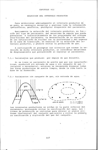 CAPITULO VII
SELECCION. DEL INTERVALO PRODUCTOR
Para seleccionar adecuadamente el intervalo productor de
un pozo, es necesario recopilar y analizar toda la información
(petrofísica, geofísica, geológica) disponible del yacimiento.
Basicamente la selección del intervalo productor, es fun--
ción del tipo de yacimiento, del mecanidmo de ~mpuje que pueda
prevalecer e indiscutiblemente de las propiedades del sistema
roca-fluidos del yacimiento. La determinación de la variación
de las saturaciones de fluidos con la profundidad y del espesor
de ~a zona de transic~ón, es esencial en la selección del in-
tervalo productor, y permite evitar la producción de gas.
A continuación se preseptan los· criterios que norman la se-
lección de dicho intervalo productor, al considerar mecanismos
de desplazamiento que prevalecerán al explotar un yacimiento.
7.1.- Yacimie~tos que producen por empuje de gas disuelto.
Si se tiene un yacimiento de aceite que por sus ~aracterís­
ticas, producirá sin entrada de agua y sin casquete de gas --
(original o secundario), entonces se recomiend:a disparar t9das
las zonas productoras de aceite limpio, desde la cima hast~ la
base de la formación.
7.2.- Yacimientos con casquete de gas, sin entrada de agua.
---------......._,. ........... . . .... ......
/
1 • ....... .
1 ( j 1
 1
1 '·-·-·-·'" •
 • •. 1
'. . ...... /
......... ----------visto en planta -· -·- c/g-o
---c¡w-o
Los intervalos productores se sitúan en la parte inferior del
yacimiento, procurando evitar la conificación del agua. Lo.s -
ritmos de producción se controlan para obtener un avance un·i-
forme (horizontal) del contacto gas-aceite y evitar la prematu
ra conificación y digitación del gas del casquete. -
117
 
