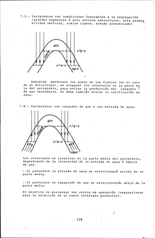 7.3.- Yacimientos con condiciones favorables a la segregación
(grandes espesores ó alto relieve estructural, alta permea
bilidad vertical, aceite ligero, echad6 pronunciado) -
..
Habiendo perforado los pozos en los flancos (en el caso
de un anticlinal), se disparan los'intervalos en la parte b~
ia del•yacimi~nto, para evitar la producción del casquete-
de gas secundario. Se debe también evitar la co~ificación.de
agua.
7.4.- ~lcimientos con casquete de gas y con entrada de agua.
Los intervalos se localizan en ia parte media del yacimiento,
dependiendo:de la intensidad de la entrada de agua ó empuje
de gas.
- Si prevalece la entrada de agua se select.ionará arriba de la
part-e media.
- Si prevalece la expansión de. gas se selecc.ionar.án abajo de la
parte media.
E~ objetivd es minimizar los costos de operación (reparaciones
para la selección de un nuevo intervalo productor) .
1
118
 