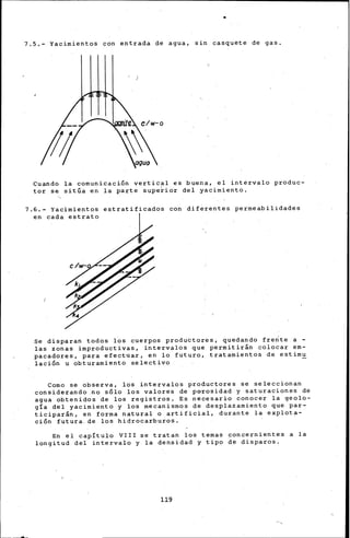 7.5.- Yacimientos con entrada de agua, sin casquete de gas.
agua
Cuando la comunicación vertic~l es buena, el intervalo produc-
tor se sitúa en la parte superior del yacimiento.
7.6.- Yacimientos estratificados con diferentes permeabilidades
en cada estrato
Se disparan todos l~s cuerpos productores, quedando fre~te a -
las zonas improductivas, intervalos que permitirán colocar em-
pacadores, para efectuar, en lo futuro, tratamientos de estimu
laci6n u obturarniento selectivo
Corno se observa, los intervalos produc~ores se seleccionan
considerando .no s6lo los valores de p<rrosidad y saturaciones de
agua obtenidos de los registros, Es necesario conocer la geolo-
gía del yacimiento y los mecanismos de desplazamiento que par-
ticiparán, en forma natural o artificial, durante la explota-
ción futura. de los hidrocarburos.
En el capítulo VIII se tratan los ternas concernientes a la
longitud del intervalo y la densidad y tipo de disparos.
119
 