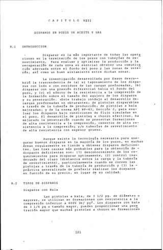 C A P I T U L O VIII
DISPAROS EN POZOS DE ACEITE Y GAS
8.1 INTRODUCCION
Disparar es la mis importante de todas las opeta
cienes en la terminación de los pozos con tuberías de re--
vestimiento, Para evaluar y optimizar la prod~cción y la
recuperación de cada zona es esencial obtener una comunica
ción adecuada entre el fondo del pozo y las zonas de inte=
_rés, así como un buen aislamiento entre dichas zonas.
La investigación desarrollada por Exxon descu--
brió la trascendencia de (a) el taponamiento de los dispa-
ros con lodo o con residuos de las cargas preformadas, (b)
disparar con una presión diferen~ial ha~ia el fondo del
pozo, y (e) eí efecto de la resistencia a la compresión de
la formación sobre el tamafio del agujero de los disparos
y su penetración. ·Este trabajo condujo al desarrollo de:
cargas preformadas no obturantes; de pistolas disparables
a través de la tuberfa de producción; de pistolas a bala
mejoradas; y de la norma API RP-43~ SecciÓn 2, para eva-
luar los disparos bajo condiciones de flujo simuladas en
el pozo. El desarrollo de pistola~ a chorro efectivas, ha
mejorado la penetración cuando se presentan formaciones
de alta resistencia a la compresión, cementos de alta re-
sistencia a la compresión~ y/o tuberías de revestimiento
de alta resistencia con espesor grueso.
Aunque existe la tecnología necesaria para ase-
gurar buenos disparos en la mayoría de los pozos, en muchas
áreas regularmente se tiende a obtener disparos deficien-
tes. Las tres causas más probables para la obtención de -
disparos deficientes son: (1) desconocimiento de los re-
querimientos para disparar optimamente, (2) control ina~
decuado del claro (distancia entre la carga y la tubería
de revestimiento) , particularmente cuando se corren las
pistolas a través de la tubeFÍa de producc~ón y (3) la -
práctica generalizada de preferir realizar los disparos
en función de su precio, en lugar de su calidad.
8.2 TIPOS DE DISPAROS
Disparos con Bala
Las pistolas a bala, de 3 1/2 pg. de diámetro o
mayores, se utilizan en formaciones con resistencia a la
compresión ,inferior a 6000 lb/ pg2. Los disparos con bala
de 3 1/4 pg o tamafio mayor, pueden proporcionar una pene
tración mayor que mucha¿ pistolas a chorro en formaciones
121
 