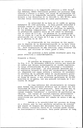 con resistencia a la compres1on inferior a 2000 lb/pg2 .
Sin embargo, deben efectuarse pruebas con pistolas espe
cificas a chorro y a bala, ·con rocas d~ yacimientos co;
resistencia a la compresión variable, usando pruebas si-
milares a las descritas en la Sección 2, API RP-43, para
validar estas conclusiones en casos particulares.
La velocidad de la bala en el cañón es aproxi
madamente de 3300 pies/seg. La bala pierde velocidad y
energía cuando el claro excede de 0.5 pg. Este claro,
de 0.5 pg, es el que se utiliza al realizar la mayoría
de las pruebas comparativas. Con un claro igual a cero
ia penetración aumenta cerca de 15% sobre la obtenida
con un claro de 0.5 pg. La pérdida én la penetración
con un claro de l pg es de aproximadamente el 25% de la
penetración con un claro de 0.5 pg, y con un claro de 2
pg la pérdida es de 30%.
La eliminación de los residuos en los aguje-
ros no depende de la descentralización si la bala lleva
un instrumento eliminador de residuos en. su ojiva o pun
ta. Este dispositivo es más efectivo, para eliminar l~s
residuos, que utilizar un claro igual a cero.
Las pistolas a bala pueden diseñarse para dis
parar selectiva o simultáneamente.
Disparós a Chorro
El proceso de disparar a chorro se ilustra en
la Fig. 8-l. Un detonador eléctrico inicia una reacción
en ~adena que detona sucesivamente el cord6n explosivo,
la carga intensificada de alta velocidad y finalmente
el_explosivo principal. La alta presión generada por-
el explosivo origina el flujo del recubrimiento metáli-
co, separando sus capas interna y externa. El incremen-
to contínuo de la presión sobre el recubrimiento provo-
ca la expulsión de un haz o chorro de~partículas finas,
en forma de aguja, a una velocidad aproximada de 20,000
pies/seg en su punta, con una presión estimada de 5 mi-
llones de lb/pg2
La capa exterior del recubrimiento se colapsa
para formar una corriente metálica que se mueve con una
velocidad de 1500 a 3000 pies/seg. Este residuo del re
cubrimientO ext~rior puede tener la forma de un solo -
cuerpo llamado ·''zanahoria'' o corri~nte de particulas me
tálicas. Las cargas de calidad superior generalmente -
están excentas de la ''zanahoria'', estando sti residuo-
constituido por partículas del tamaño de arena o más p~
queñas.
Debido a la sensibilidad del proceso de disp~
ro a ~horro, por la casi perfecta secuencia de eventos
que s±guen al disparo del dptonador hasta la formación
del chorro, cualquier falla en el sistema puede causar
su .funcionamient0 deficiente. Esta puede generar un tam~
122
 