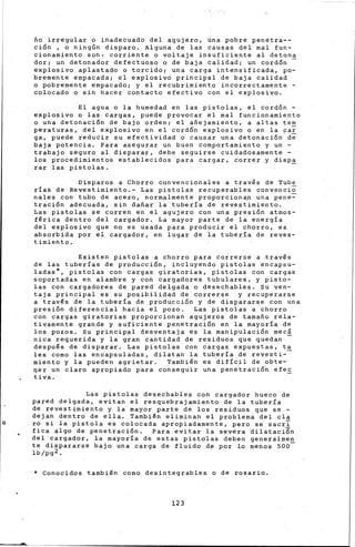 ño irregular o inadecuado del agujero, úna pobre penetra--
ción , o ningún disparo. Alguna de las causas del mal fun-
cionamiento son: corriente o voltaje insuficiente al detona
dor; un detonador defectuoso o de baja calidad; un cordón -
explosivo aplastado o torcido; una carga intensificada, po-
bremente empacada; el explosivo principal de baja calidad
o pobremente empacado; y el recubrimiento incorrectamente -
colocado o sin hacer contacto efectivo con el explosivo.
El agua o la humedad en las pistolas, el cordón -
explosivo o las cargas, puede provocar el mal funcionamiento
o una detonación de bajo orden; el añejamiento, a altas tern
peraturas, del explosivo en el cordón e~plosivo o en la pa~
ga, puede reducir su efectividad o causar una detonación de
baja potencia. Para asegurar un buen comportamiento y un -
trabajo seguro al disparar, debe seguirse cuidadosamente -
los procedimientos establecidos para cargar, correr y dispa
rar las pistolas. -
Disparos a Chbrro convencionales a travls de Tube
rías de Revestimiento.- Las pistolas recuperables convencio
nales con tubo de acero, normalmente proporciona,n una pene=-
tración adecuada, sin dañar la tubería de revestimiento.
Las pistolas se corren en el agujero con una presión atrnos-
flrica dentro del cargador. La mayor parte de la energía
del explosivo que no es usada para producir el chorr6, es
absorbida por e1 cargador, en lugar de la tubería de reves-
timiento.
Existen pistolas a chorro para coirerse a ~ravls
de las tuberías de producción, incluyendo pistolas encapsu-
ladas*, pistolas con cargas giratorias, pistolas con cargas
soportadas en alambre y con cargadores tubulares, y pisto-
las con cargadores de pared delgada o desechables. su ven-
taja principal es su posibilidad de correrse y recuperarse
a travls de la tubería de producción y de dispararse con una
presión diferencial hacia el pozo. Las pistolas a chorro
con cargas giratorias proporcionan agujeros de tamaño rela-
tivamente grande y suficiente penetración en la mayoría de
los pozos. su principal desventaja es la manipulación mee!
nica requerida y la gran cantidad de residuos que quedan
despuls de disparar. Las pistolas con cargas expuestas, ta
les corno las encapsuladas, dilatan la tubería de revesti--
miento y la pueden agrietar. Tarnbiln es difícil de obte-
qer un claro apropiado para conseguir una penetración efec
ti va.
Las pistolas desechables con cargador hueco de
pared delgada, evitan el resquebrajamiento de la tubería
de revestimiento y la mayor parte de los residuos que se -
dejan dentro de ella. Tambiln eliminan el problema del cla
o ro si la pistola es colocada apropiadamente, pero se sacri
fica algo de penetración. Para evitar la severa dilataci6n
del cargador, la mayoría de estas pistolas deben generalrnen
te dispararse bajo una carga de fluido de por lo menos 500-
lb/pg2.
* Conocidos también como desintegrables o de rosario.
123
 