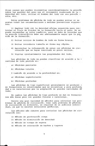 Otras cau~as que pueden incrementar considerablemente la presi6n
sobre las paredes del pozo son el incremento inadecuado de la -
densidad del lodo, iniciar el bombeo del lodo con una presi6n -
alta, etc.
Estos problemas de pérdida de lodo se pueden evitar si se
acatan todas las recomendaqiones o medidas preve_ntiv.as siguien-
tes:
1) Emplear lodo con la densidad mínima requerida para con-
trolar el flujo de fluidos de la formaci6n ha¿ia el pozo. No se
puede recomendar un valor numérico, pero se debe de recordar que
la presi6n hidrostática debe ser adecuadamente mayor que la pre
sión de la formación. -
2) Evitar inicios de bombeo de lodo en forma brusca.
3) Evitar introducir tubería en forma muy rápida.
4) Aprovechar la inforrnaci6n de zonas con pérdidas de cir-
culación que se hayap suscit-ado en pozos vecinqs.
5) Vigilar constantemente las propiedades del lodo.
~as pérdidas de lodo s~pueden clasificar de acuerdo a la-
cantidad de lodo perdido en:
a) Pérdidas parciales
b) Pérdidas totales
Y también de acuerdo a la profundidad en:
a) Pérdidas superficiales
b) Pérdidas profundas
Las pérdidas de tipo superficial generalmente se producen -
en formaciones no consolidadas ·que se encuentran a poca profundi
dad y se·caracterizan por la aceptaci6n de grandes cantidades de
lodo.
En cambio las pérdidas de tipo profundo se dan en formacio-
nes más duras pero con grandes fisuras o cavernosas.
·Existe una gran variedad de métodos para co"ntrolar los pro-
blemas de pérdida de circulaci6n. Como cada problema de pérdida
de circulación es diferente, se requiere de un anilisis in~ivi­
dual, ya que no existen soluciones genéricas.
Los métodos más comunes para controlar las pérdidas de cir-
culación son:
1)
2)
3)
4)
Método
Método
Método
Método
de
de
de
de
perforaci6n ciega
disminución de densidad
tiempo de espera
colocación de baches y tapones
7
 