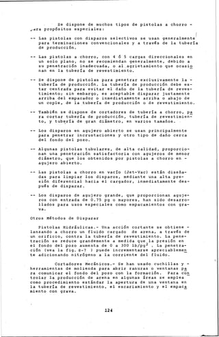 Se dispone de muchos tipos de pistolas a chorro -
~dra propósitos especiales:
Las pistolas con disparos selectivos se usan generalmente
(
para terminaciones convencionales y a trav~s de la tuberia
de producción.
Las pistolas a chorro, con 4 ó S cargas direccionales en
un solo plano, no se recomiendan generalmente, debido a
su penetración inadecuada, o al,agrietamiento que ocasio
nan en la tuberia de revestimiento.
Se dispone de pistolas para penetrar exclusivamente la -
tuberia de producción. La tubería de producción debe es-
tar centrada para evitar el daño de la tuberia de reves-
timiento; sin embargo, es aceptable disparar justamente
arriba del empacador o inmediatamente arriba o abajo de
un cople, de la .tubería de producción o de ievestimiento.
Tambi~n se dispone de cortadores de tuberia a chorro, pa
ra cortar tubería de producción, tubería de revestimien=-
to, y tub~ríá de gran diámetro, en varios tamaños.
Los disparos en agujero abierto se usan principalmente
para penetrar incrustaciones y otro tipo de daño cerca
del fondo del pozo.
Algunas pistolas tubulares, de alta calidad, proporcio-
nan una penetración satisfactoria con agujeros de menor
diámetro, que los obtenidos por pistolas a chorro en -
agujero abierto.
Las pistolas a chorro en vacio (Jet-Vac) están diseña-
das para limpiar los disparos, mediante una alta pre-
sión diferencial hacia el cargador, inmediatamente des-
pu~s de disparar.
Los disparos de agujero grande, que proporcionan aguje-
ros con entrada de 0.75 pg o mayores, han sido desarro-
llados para usos especiales como empacamientos con gra-
va.
Otros M~todos de Disparar
Pistolaé Hidráulicas.- Una acción cortante se obtiene -
lanzando a chorro un fluido cargado de arena, a trav€s de
un ·orificio, contra la tuber!a de reve-stimiento. La pene-
tración se reduce grandemente a medida que la presión en
el fondo del pozo aumenta de O a 300 lb/pg2 . La penetra-
c~on (vea la fig. 8-7 ) puede incrementarse apreciablemen
te adicionando nitrógeno a la corriente del fluido. -
Cortadores Mecánicos.- Se han usado cuchillas y -
herramientas de molienda para abrir ranuras o ventanas p~
ra comunicar el fondo del pozo con la formación. Para con
trolar la producción de arena en algunas áreas se emplea
como procedimiento estándar la apertura de una ventana en
la tubería de revestimiento, el escariamiento y el empac~
miento con grava.
124
 