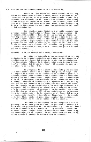8.3 EVALUACION DEL COMPORTAMIENTO DE LAS PISTOLAS
-
'Antes de 1952 todas las evaluaciones de las pis
tolas se efectuaban escencialmente mediante pruebas en el-
fondo de los pozos, o en pruebas ~uperficiales a presión y
temperatura atmosférica en tuberías de revestimiento c.emen
tadas dentro de tambores de ace~o. Las pruebas comparati=
vas en el fondo del pozo eran generalmente imprácticas, de
bido a la dificultad en controlar l~s condiciones del pozo
y del yacimiento.
Las pruebas superficiales a pres1on atmosférica
proporcionaban resultados erróneos por varias razones. El
recubrimiento metálico fundido de las cargas preformadas -
que tapona un disparo en el fond.o del pozo tiende a salir:..
se del disparo cuando éste se efectúa a presión atmosféri-
ca. Las pruebas superficiales se· efectuaban usando blancos
preparados con arena y cemento, en lugar de utilizar nú-
cleos de arenisca o carbonatos. También las pruebas super
ficiales no simulan el flujo en el fondo del pozo ~ travéi
de los disparos.•
Desarrollo de un Método para Probar Pistolas.
En 1952, la Compañía Exxon desarrolló el ler pro
cedimiento de prueba confiable para simular los disparo,¡; a-
condiciones del fondo del pozo. Este sistema inicialmente
fue denominado "Método de Productividad para Probar Pisto-
las" o "Indice del Flujo del Pozo". El aparato de prueba~
se ilustra en la Fig~ 8-2.
El programa de la prueba, diseñado para simular
las condiciones· reales en el fondo del pozo, incluye: (1)
el empleo de núcleos de la formación de diámetro grande, -
acondicionados para contener las saturaciones de hidrocar-
buros y de agua intersticial específicas; (2) la determina-
ción de la permeabilidad efectiva de la formación antes de
disparar, después de disparar, y simulando el flujo del po
zo; (3) el aislamiento de la formación del fondo del pozo-
por la tuberÍd de revestimiento y un material cementante -
adecuado; (4) el dispa·ro de pistolas a través de la tube-
ría de revestimiento, el cemento y la formación, con diver
sos fluidos en el pozo; (5) el mantenimiento de la tempera
tura del yacimiento y de la presión en el fondo del pozo y
el yacimiento durante y después de disparar; (6) la simula
ción del flujo hacia el pozo para li·mpiar los disparos; -
(7) la evaluación de los resultados de la prueba.
Métodos de Evaluación de los Disparos.- Los ~­
principales métodos para evaluar las pistolas a chorro y a
bala son los publicados en las Secciones 1 y 2 del API RP-43
que se presentan en el Apéndice I. La Sección 1 cubre las
pruebas superficiales donde la tubería de revestimiento es
ta cementada, en el interior de un recipiente de aceite 1I
gero, usando 2 partes de arena y una de cemento.
125
 