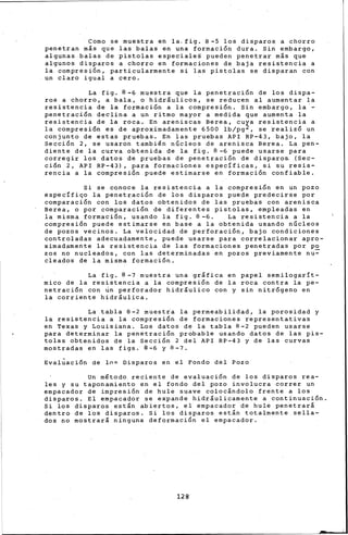 Como se muestra en la.fig. 8-5 los disparos a chorro
penetran más que las balas en una formación dura. Sin embargo,
algunas balas de pistolas especiales pueden penetrar más que
algunos disparos a chorro en formaciones de baja resistencia a
la compresión, particularmente si las pistolas se disparan con
un claro igual a cero.
La fig. 8-6 muestra que ~a penetración de los dispa-
ros a chorro, a bala, o hidráulicos, se reducen al aumentar la
resistencia de la formación a la compresión. Sin embargo, la·-
penetración declina a un ritmo mayor a medida que aumenta la
resistencia de la roca. En areniscas Berea, cuya resistencia a
la compresión es de aproximadamente 6500 lb/pg2, se ~ealizó un
conjunto de estas pruebas. En las pruebas API RP-43, bajo, la
Sección 2, se usaron también núcleos de arenisca Berea. La pen-
diente de la curva obtenida de la fig. 8-6 puede usarse para
corregir los datos de pruebas de penetración de disparo& (Sec-
ción 2, API RP-43), para formaciones específicas, si su resis-
rencia a la compresión puede estimarse en formación confiable.
Si se conoce la resistencia a la compresión en un pozo
específiqo la penetración de los disparos puede predecirse por
comparación con los datos obtenidos de las prueba~ con arenisca
Berea, o por comparación de diferentes pistolas, empleadas en
la misma formación, usando la fig. 8-6. La resistencia a la
compresión puede estimarse en base a la obtenida usando nGcleos
de pozos vecinos. La velocidad de perforación, bajo condiciones
controladas adecuadamente, puede usarse para correlacionar apro-
ximadamente la resistencia de las formaciones penetradas por po
zos no nucleados, con las determinadas en pozos previamente nu~
cleados de la misma formación.
La fig. 8-7 muestra una gráfica en papel semilogarít-
mico de la resistencia a la compresión de la roca contra la pe-
netración con ún perforador hidráulico con y sin nit.rógeno en
la corriente hidráulica.
La tabla 8-2 muestra la permeabilidad, la porosidad y
la resistencia a la compresión de formaciones representativa~
en Texas y Louisiana, Los datos de la tabla 8-2 pueden usarse
para determinar la penetración probable usando datos de las pis-
tolas obtenidos de la Sección 2 del API RP-43 y de las curvas
mostradas en las figs. 8-6 y 8-7.
Evaluación de lo~ Disparos en el Fondo del Pozo
Un mltodo reciente de evaluación de los disparos rea-
les y su taponamiento en el fondo del pozo involucra correr un
empacador de impresión de hule suave colocándolo frente a los
disparos. El empacador se expande hidráulicamente a continuación.
Si los disparos están. abiertos, el empacador de hule penetrará
dentro de los disparos. Si los disparos están totalmente sella-
dos no mostrará ninguna deformación el empacador.
128
 