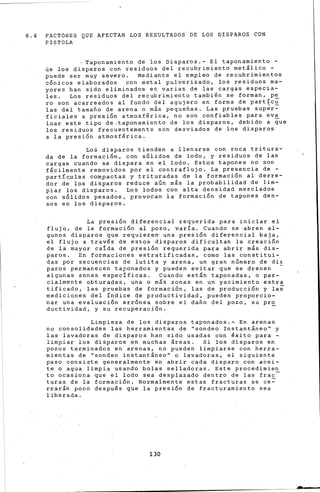 8. 4 FACTORES QUE AFECTAN LOS RES-ULTADOS DE LOS DISPAROS CON
PISTOLA
Taponamiento de los Disparos.- El taponamiento -
cie los disparos con residuos del recubrimiento metálico -
puede ser muy severo. Mediante el empleo de recubrimientos
c6nicos elaborados con metal pul~erizado, los residuos ma-
yores han sido eliminados en varias de las cargas especia-
les. Los residuos del recubrimiento también se forman, pe
ro son acarreados al fondo del agujero en forma de partíc~
las del tamaño de arena o m&s pequeñas. Las pruebas sup~r~
fici~les a presi6n atmosf€rica, no son confiables para ev~
luar este tipo de-taponamiento de los disparos, debido a que
los residuos frecuentemente son desviados de los disparos
a la presión atmosférica.
Lo~ disparos tienden a llenarse con roca tritur~­
da de la formación, con sólidos de lodo, y residuos de las
cargas cuando se dispara en el lodo. Estos tapones no son
fácilmente removidos por el contraflujo. La presencia de -
partíc~las compactas y trituradas de la formación al derre-
dor de los disparos reduce aún más la probabilidad de lim-
piar los disparos. Los lodos con alta densidad mezclados
con sólidos pesados, provocan la formación de tapones den-
sos en los disparos.
La presión diferencial requerida para iniciar el
flujo, de la formación al pozo, varía. Cuando se ~bren al-
gunos disparos que requiere~ una presión diferencial baja,
el flujo a través de estos disparos dificultan la creación
de la mayor caida de presión requerida para abrir más dis-
paros. En formaciones estratificadas, como las constitui-
das por secuencias de lutita y arena, un gran número de di~
paros permanecen taponados y pueden evitar que se drenen -
algunas zonas específicas. Cuando están taponadas, o par-
cialmente obturadas, una o más zonas en un yacimiento estra
tificado, las pruebas de formación, las de producción y las
mediciones del índice de productividad, pueden proporcio-
nar una evaluaci6n err6ne~ sobre el dafio del pozo, su pr~
ductividad, y su recuperación.
Limpieza de los disparos taponados.- En arenas
no consolidade·s las herramientas de ''sondeo Instant¡neo'' y
las lavadoras de disparos han sido usadas con éxito para ~
limpiar los disparos en muchas áreas. Si los disparos en
pozos terminados en arenas, no pueden limpiarse con herra-
mientas de ''sondeo instant&neo'' o lavadoras, el siguiente
paso consiste generalmente en abrir cada disparo con abei-
te o agua limpia usando bolas selladoras. Este procedimien
to ocasiona que el lodo sea desplazado dentro de las frac-
turas de la formación. Normalmente estas fracturas se ce~
rrarán poco después que la presión de fracturamiento sea
liberada.
130
 