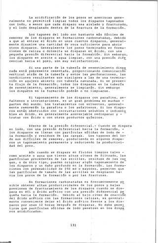 La acidificaci6n de los pozos en areniscas gene-
ralmente no permitir& limpiar todos los dipparos taponados
con lodo, a menor que cada disparo sea aislado y fracturado,
y el lodo desplazado dentro de la fractura. de la formaci6n.
Los tapones del lodo son bastante m&s f&ciles de
remover de los disparos en formaciones carbonatadas, debido
a que al entrar el &e ido en unos cuan tos d,i sparos, 'genera 1-
mente disuelve una cantidad de roca suficiente para abrir
otros disparos. General~ente los pozos ter~inados en fo·rma-
b{ones de caliza 6 dolomita se disparan en· 5cido, con una
pequefia presi6n diferencial hacia la formabi6n. Sin embargo,
los disparos en acei.-te o agua limpian, con: una presión di fe
rencial hacia el pozo; son muy satisfactor'ios.
Si una parte de la tubería de revestimiento dispa
ra~a est& pobremente cementada, proporcionando comunicaci6n
ve~tical atr&s de la tubería y entre las p~rforaciones, las
condiciones resultantes son similares a la·s de una termina-
ción en agujero abierto con tuberia -ranurada. Si se presen-
ta flujo de la formaci6n, todos los disparos en la tubería
de reves~imiento, generalmente se limpiartn. Sin embargo
los disparos en la formaci6n podr&n o no l'impiarse.
El taponamiento de los disparos con parafina, as~
faltenos o incr-ustaciones, es un gran prob·lema en muchas -
partes del mundo. Los tratamientos con solventes, general-
mente remover&n la parafina o los asfaltenos. Si los dispa-
ros est&n obstruidos con incrustaciones sblubles o indisolu
bles en &cido, es generalmente aconsejabl~ redisparar y -
tratar con ácido o con otros productos· quÍ'·micos.
Efecto de la presi6n diferencial.- Cuando se dispara
en lodo, eón u~a presi6n diferenci.al hacia la formaci6n,
los disparos se llenan con partículas s6lidas de lodo de -
la formaci6n y residuos de las carga~. Los tapones del lo-
do son difíciles de remover, produciendo en algunos dispa-
ros un taponamiento permanente y redUciendo la productivi-
dad del pozo.
Aún cuando se dispare en fluidos limpios tales -
como aceite o agua que t-ienen alto,s ritmos de filtrado, las
partículas procedentes de las arcillas, residuos de las car
gas, o de otro tipo, pueden originar algÚÓ taponamiento de.
los disparos y un dafio profundo en la formaci6n. Las forma-
ciones con permeabilidad de 250 md o mayoies, permiten que
las partículas de tamafio de las arcillas se desplacen ha-
cia -los poros de la formaci6n o por las fra_cturas.
En formaciones carbonatadas es frecuentemente po
sible obtener altas productividades de los pozos y bajas
presiones de _fracfuramiento de los dispaios cuando se dis-
para en HCL o ¡cido ac~tico con una presi6n diferencial pe
queña hacia la. formaci6n. Debido al bajo, ritmo de reacci6n
del ¡cido acético con las formaciones calizas, -es general-
mente conveniente dejar el &cido ac~ti.co. frente a .los dis-
paros por unas 1~ horas despuis de disparar. No debe permi
tirse que partículas s6lidas de lodo pe~etren en los disp~
ros acidificados.
131
 