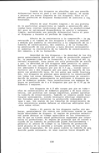 Cuando los disparos se efectúan <;-o'h una pres~on
diferencial hacia el pozo y con fluidos limpios, se ayuda
a o~tener una buena limpieza de los disparos. ~ste es el
método preferido de disparar formaciones de arenisca y car
bonatadas.
Efecto de usar fluidos limpios.- Si una ~istola
en lo par~icular proporciona un tamafio y penetraci6n ade-
cuadas baju ciertas condiciones del pozo, la productividad
del pozo se optimizará disparándola en aceite o salmuera
limpia, manteniendo una presi6n diferencial hacia el pozo
al disparar y durante el período de limpieza.
Efecto de la resistencia a la compresi6n.- La pe
netraci6n y el tamafio de los disparos a chorro se reducen
a medida que aumenta la resistencia a la compresi6n de la -
tubería de revestimiento, del cemento, y de la formaci6n.
La penetraci6n de las pistolas a bala decrece severamente
al aumentar la res~stencia de la tubería ·de revestimiento,
del cemento, y de la formaci6n.
Densidad de los disparos.- La densidad de los dis
paros generalmente depende del ritmo de producci6n requeri-
do, la permeabilidad de la formaci6n, y la longitud del in
tervalo disparado. Para pozos con alta producci6n de aceite
y gas, la densidad de los disparos debe permitir el gasto
deseado con una calda de presi6n razonable. Generalmente
son adecuados 4 disparos por pie de 0.5 pg., siendo satis-
factorio uno o dos disparos por pie para la mayoría de los
pozos con producci6n baja. En los pozos que serán fractura
dos, los disparos se planean para permitir la cornunicaci6n
con todas las zonas deseadas. Para operaciones de consoli-
daci6n de arenas, generalmente se prefieren 4 disparos por
pie de diámetro grande. Para terminaciones con empaque de
grava se prefieren de 4 a 8 disparos por pie de 0.75 pg de
diámetro o mayores.
Los disparos de 4 6 más cargas por pie en tube--
rías de revesti·miento de diámetro pequefio y de baja resis-
tencia, con pistolas con cargas expuestas, pueden agrietar
la tubería de revestimiento. También el cemento puede frac-
turarse severamente, siendo necesar-io efectuar cementacio-
nes forzadas para controlar la producci6n indeseable de
>gua o gas. Los coples de las tuberías de revestimiento de
alta resistencia pueden dafiarse al efectuar múltiples dis-
~aros sobre ellos.
Costo.- El precio de los disparos varía; siri em-
bargo, generalmente los costos son inferiores cuando se usan
bajas densidades de disparo. El empleo de pistolas selecti-
vas puede ahorrar un tiempo apreciable en las intervencio-
nes en que se tienen zonas productoras separadas por intflr-
valos no productores. El empleo de pistolas que se corren a
través de la tubería de producci6n puede frecuentemente -
permitir el ahorro de tiempo si la tubería de producci6n
está abierta en su extremo y situada arriba de las zonas
que serán disparadas. En los pozos nuevos la tubería de pro
ducción puede colocarse, en unas c~antas horas después de -
132
 