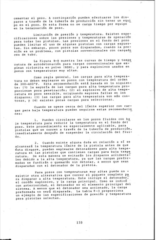 cementar el pozo. A contiriuaci6n pueden_efectuarse los dis-
paros a través de la tuberia de producci6n sin tener un equi
po en el pozo. En esta forma no se carg~ tiempo por equipo -
en la terminaci6n de pozo.
Limitaci6n de presi6n y temperatura. Existen espe-
cificaciones sobre las presiones y-temperaturas de operaci6n
para todas las pistolas. Las presiones en el fondo del pozo
pueden limitar el uso de algunas pistolas con cargas expues-
tas. ¿in embargo, pocos pozos son disparados, cuando la pre-
si6n es un problema, con pistolas convencionales con cargad~
res de tubó.
La figura 8-8 muestra las curvas de tiempo y tempe
ratura de autodetonaci6n para cargas convencionales que em-
plean ciclonita en polvo (RDX), y para explosivos usados en
pozos con temperaturas muy altas.
Como regla general, las cargas ~ara alta tempera-
tura no deben emplearse en pozos. con temperatura del orden
de 300-400°F. Esta recomendaci6n está .basada en lo siguien-
te: (1) la mayoria de las cargas para alta temperatura pro-
porcionan poca penetraci6n; (2) el explosivo de alta tempe-
ratura es poco sensible, originando mayores fallas en los
disparos¡ (3) las cargas para alta temperatura son más cos-
tosas, y (4) existen pocas cargas para_seleccionar.
Cuando se opere cerca del limite superior con car-
gas para baja temperatura pueden seguirse estas recomendacio
nes:
l. Pueden circularse en los-pozos fluidos con _ba
ja temperatura para reducir la temperatura en el fondo del-
pozo. Este procedimiento es especialmente aplicable, para
pistolas que se corren a través de la tubería de producci6n,
inmediatamente después de suspender la circulaci6n del flui-
do.
2. Cuando existe alguna duda en relaci6n a si se
alcanzará la temperatura limite de la pistola antes de que
ésta disp~re, pueden emplearse detonadores para alta tempe-
ratura en las pistolas que contienen c~rgas para baja tempe
ratura. De esta manera se evitarán los ~isparos accidenta~
les debido a la alta temperatura, ya q·ue las 'cargas pref.or-
madas se fundir'n o quemar&n sin deton~r, a menos que sean
disparadas con el detonador de la pistola.
Para pozos con temperaturas ~uy altas puede no -
existir otra alternativa que correr el paquete completo pa
ra disparar a alta temperatura. Es~e incluye el detonador;
el cord6n explosivo, y la carga principal. Como se indic6
con anterioridad, el detonador es el elemento principal del
sistema. A menos que el detonador sea accionado, la éarga
preformada no será disparada. La tabla 8-3 proporciona
un ejemplo de las especificaciones de presi6n y temperatura
para pistolas selectas.
133
 