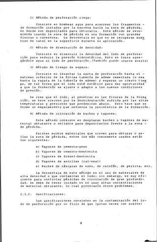 1) Método de perforación ciega:
Consiste en bombear agua para acarrear los fragmentos -
de formación cortados por la barrena hacia la zona de pérdida,
en donde son depositados para obturarla. Este método se reco-
mienda ·cuando la zon• de pérdida es una formación con grandes
fi-suras o cavernosa. La desven-taja es que no se recuperan mues
tras de canal en la superficie durante su aplicación.
2) Método de disminución de densidad:
Consiste en disminuir la densidad del lodo de perfora-
ción para reducir la presión hidrostática. Esto se logra agre-
gándole agua al lodo de perforación. (También p~ede usarse aceite)
3) Método de tiempo de espera:
Consiste en levantar la sarta de perforación hasta el -
extremo inferior de la Gltima tubería de ademe cementada (o sea
hasta la zapata de la tubería de ademe) y esperar un cierto tiem
po, de tal forma que el lodo esté estático para da~ oportunidad
a que la formación se ajuste o adapte a las nuevas condiciones
de presión.
Se cree que el lodo, al penetrar en las fisuras de la.forma
ción, se hace viscoso por la deshidratación sufrida por las altas
temperaturas y presiones que predominan abajo. Esto hace que se
forme un emp~camiento que refuerza la resistencia de la formación.
4) Método de colocación de baches y tapones:
Este método consiste en desplazar baches o tapones de ma-
terial obturante o sellante para depositarlos frente a la zona -
de pérdida.
Existen muchos materiales que sirven para obturar o. se-
llar la zona de pérdida, entre los más comunmente usados están
los siguientes:
a) Tapones de cemento-yeso
b) Tapones de cemento-bentonita
e) Tapones de diesel-bentonita
d) Tapones de arcillas (cal-seal)
e) Baches de cáscaras de nuez, de celofán, de perlita, etc.
La desventaja de este método es el uso de materiales de
alta densidad o que contaminan el lodo;. sin embargo, es muy efi-
ciente para controlar pérdidas de circulación de gran profundi-
dad. Se debe de tener cuidado en no usar altas concentraciones
de material obturante, lo cual provocaría otros problemas.
2. 3. 2. Gasificaciones:
Las gasificaciones c~nsisten en la c~ntarninación del lo-
do de perforación por un flujo de gas (pocas veces con aceite)
8
 