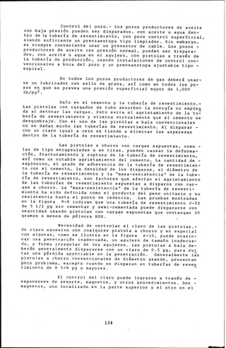 Control del pozo.- Los pozos productores de aceite
con baja presión pueden ser disparados, con aceite o agua den-
tro de la tubería de revestimiento, con poco control superficial,
siendo suficiente un prensaestopa tipo limpiador. Sin embargo,
es siempre conveniente usar un preventor de cable. Los pozos -
productores de aceite con presi.ón normal' pueden ser dispara-
dos, con aceite o agua en el agujero, con pistolas a través de
la tubería de producci6n, usando instal~ciones de control con-
vencionales a boca del pozo y un prensaestopa ajustable tipo -
espiral.
En todos los pozos productores de gas deberá usar-
se un lubricador con sello de grasa, así como en todos los po-
zos en que se prevea una presión superficial mayor de 1,000
lb/pg2.
Daño en el cemento y la tubería de revestimiento.-
Las pistolas con cargador de tubo absorben la energía no emplea
da al detonar las cargas. Esto evita el agrietamiento de la tu~
hería ~e revestimiento y elimina virtualmente que el cemento se
desquebraje. Con el uso de las pistolas a bala convencionales
no se dañan mucho las tuberías de revestimiento. Al disparar -
con un claro igual a cero se tiende a eliminar las asperesas
dentro de la tubería de revestimiento.
Las pistolas a chorro con cargas expuestas, como -
las de tipo encapsuladas o en tiras, pueden causar la deforma-
c1on, fracturamiento y ruptura de la tubería de revestimiento,
así como un notable agrietamiento del cemento. La cantidad de -
explosivo, el grado de adherencia de la tubería de revestimien-
to con el cemento, la densidad de los disparos, el diámetro de
la tuberia de revestimiento y la ''masa-resistencia'' de la tube-
ría de revestimiento, son factores que afectan el agrietamiento
de las tuberías de revestimiento expuestas a disparos con car-
gas a chorro. La ''masa-resistencia'' de la tubería de revesti-
miento ha sido definida como el producto del peso unitario y su
resistencia hasta el punto de cedencia. Las pruebas mostradas
en la figura B-9 indican que una tubería de revestimiento J-55
de 5 1/2 pg sin cementar y semi-cementada puede dispararse con
seguridad usando pistolas con cargas expuestas que contengan 20
gramos o menos de pólvora RDX.
Necesidad de controlar el claro de las pistolas.-
Un claro excesivo con cualquier pistola a chorro y en especial
con algunas, como se ilustra en la figura A-10, puede ocasio-
nar una penetración inadecuada, un agujero de tamaño inadecua-
do, y forma irregular de los agujeros. Las pistolas a bala. de-
berán generalmente dispararse con un claro de 0.5 pg, para'evi
tar un~ pérdida apreciable en la penetración. Generalmente 1as
.pistolas a chorro ~onvencionales de di&metro grande, presentan
poco problema, excepto cuando se disparan en tuberías de reves
timiento de 9 5/8 pg o mayores.
El control del claro puede lograrse a trav's de -
expansores de resorte, magnetos, y otros procedimientos. Dos -
magnetos, uno localizado en la parte superior y el otro en el
134
 