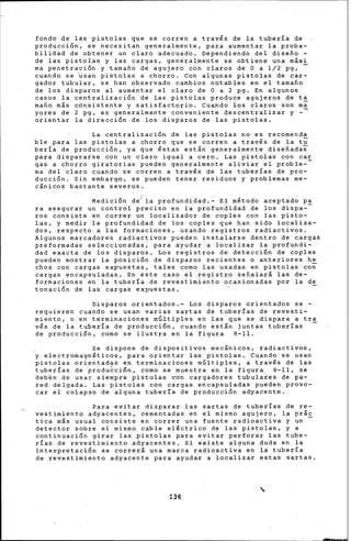 fondo de las pistolas que se corren a través de la tubería de
producción, se necesitan generalmente, para aumentar la proba-
bilidad de obtener un claro adecuado. Dependiendo del disefio ~
de las pistolas y las cargas, generalmente se obtiene una máxi
ma penetración y tamafio de agujero con claros de O a 1/2 pg, -
cuando se ~san pistolas a 'chorro. Con algunas pistolas de car-
gador tubular, se han observado cambios notables en el tamafio
de los disparos al aumentar el claro de O a 2 pg. En algunos
casos la centralización de las pistolas produce agujeros da ta
mafi6 más consistente y satisfactorio. Cuando los claros son ma
"""yores de 2 pg, es generalmente conveniente descentralizar y -
orientar la dirección de los disparos de las pistolas.
La centralización de las pistolas no es recomend-a
ble para las pistolas a chorro que se corren a través de la tu
bería de producción, ya que éstas están generalmente disefiadas
para dispararse con un claro igual a cero. Las pistolas con ca~
gas a chorro giratorias pueden generalmente aliviar el proble-
ma del claro cuando se corren a través de las tuberías de pro-
ducción. Sin embargo, se pueden tener residuos y problemas me-
c¡nicos bastante severos.
Medición de(la profundidad,- El método aceptado pa
ra asegurar un control preciso en la profundidad de los dispa--
ros consiste en correr un localizador de coples con las pisto-
las, y medir la profundidad de los coples que han sido localiza-
dos, respecto a las formaciones, usando registros radiactiv·os.
Algunos marcadores radiactivos pueden instalarse dentro de cargas
preformadas seleccionadas, para ayudar a localizar la profund{-
dad exacta de los disparos, Los registros de detección de coples
pueden mostrar la posición de disparos recientes o anteriores he
chos con cargas expuestas, tales como las usadas en pistolas co~
cargas encapsuladas. En este caso el registro sefialará las de-
formaciones en la tubería de revestimiento ocasionadas ~or la de
tonación de las cargas expuestas.
Disparos orientados.- Los disparos orientados se -
requieren cuando se usan varias sartas de tuberías de revesti-
miento, o en terminaciones m6ltiples en las que se dispara a tra
vés de la tubería de producción, cuando están juntas tuberías -
de producción, como se ilustra en la figura 8-11.
Se dispone de dispositivos mecánicos, radiactivos,
y electromagnéticos, ~ara orientar las pistolas. Cuando se usan
pistolas orientadas en terminaciones m&ltiples, a través de las
tuberías de produ~ci6n, como se muestra en la figura 8-11, se
deb~n de usar siempre pi~tolas con cargadores tubulares de pa-
red deJgada. Las pistolas con cargas encapsuladas pueden provo-
car el colapso de alguna tubería de produ.cción adyacente.
Para ~vitar disparar· las sartas de tuberías de re-
vestimiento adyacentes, cementadas en el mismo agujero¡ la prác
tica más usual consiste en correr una fuente radioactiva y un -
detector sobre el mismo cable eléctrico .de las pistolas, y a
continuación girar las pistolas para evitar perforar las tube-
rías de revestimiento adyacentes. Si existe alguna duda en la
interpretación se correrá una marca radioactiva en la tuberla
de revestimiento adyacente para ayudar a localizar estas sartas.
136
 