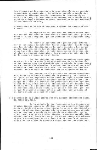 los disparos están expuestos a la precipitación de un material
incrustante en particular. La caída de presión a través de -
disparos de diámetro pequeño incrementa la incrustación de
CaCOj y de caso4 . El abatimiento de temperatura a través de di~
paros de diámetro pequeño en pozos productores de gas aumentará
la incrustación de Baso4 .
Limitaciones en,el Uso de Pistolas a Chorro con Cargas Descu-
biertas.
La mayoría de las pistolas con cargas descubier--
tas son m¡s difíciles de centralizar ·a descentralizar, para ob-
tener el claro apropiado, que las pistolas con cargadores tubu
lares.
No existe un procedimiento general para determi-
nar si las cargas descubiertas fueron disparadas. cuando dispa-
ran las pistolas localizadas en la parte superior, las cargas
pueden desprenderse de las pistolas después de que alguna de -
ellas han sido disparadas, no existiendo manera de determinar
el número de cargas disparadas. Las pistolas de este tipo de-
berán siempre dispararse en el fondo.
Con las pistolas con cargas expuestas, aproximada
mente el 93% de la energía total resultante de la detonación
de las cargas, debe ser absorbida por la tubería de revestimien
to y el fluido que contiene; la posibilidad de que se parta la-
tubería de revestimiento es grande. Con pistolas con cargador
tubular, esta energía es absorbida por el cargador de acero.
Las cargas, en las pistolas con cargas descubier-
tas, están en contacto directo con la presión y los fluidos -
del pozo. Se han reportado muchos casos de fugas o agrietamien-
to de las cargas usadas en agujeros llenos de agua o gas. Las
cargas de aluminio o cerámica han presentado fugasen agujeros
llenos de gas, reduciéndose la efectividad de los disparos has
ta en un 50%. Las pistolas con cargas descubiertas no deber§n-
de correrse, corno regla general, en pozos ·llenos con gas. Las
cargas de aluminio deberán estar recubiertas con un material
seltante cuando se corran en &cido.
8.5 DISPAROS EN UN FLUIDO LIMP~O CON UNA PRESION DIFERENCIAL HACIA
EL FONDO DEL POZO.
En la mayoría de las formaciones, los disparos en
fluidos limpios libres de sólidos, con una presión diferencial
hacia el fondo del pozo, proporcionan la mayor productividad al
pozo. El método ideal consistiría en disparar con una pistola
qt]e se corrier~ a trav~s de la tubería de producci6n, con un
claro igual a cero, en· fl~Jidos limpios, y con una- presi6n dife-
rencial hacia el fondo del pozo. En muchos casos, sin ernbarg~,
debiOo a limitaciones en ,el diámetro de la tubería de produc-
ción y de los niples de asiento ·y otros niples, las pistolas -
138
 