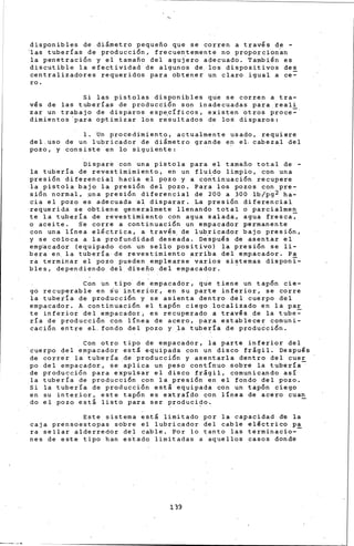 disponibles de diametro pequefto que se corren a través d~ -
~as tuberías de producción, frecuentemente no proporcionan
la penetración y el tamafto del agujero a~ecuadb. También es
discutible la efectividad de algunos de los dispositivos des
centralizadores requeridos para obtener un claro igual a ce-
ro.
Si las pistolas disponibles qu~ se corren a tra-
vés de las tuberías de producción son inadecuadas para reali
zar un trabajo de disp.ros esp~cíficos, existen otros proce=
dimientos 'para optimizar los resultados de lo~ disparos:
l. Un procedimiento, actualmente usado, requiere
del. uso de un lubric.ador de diametro grande en el. cabezal del
pozo, y consiste en lo siguiente:
Dispar~ con una pistola para el tamafto total de -
la tubería de revestimimiento, en un fluido limpio, con una
presión diferencial hacia el pozo y a co~tinuación recupere
ia pistola bajo la presión del pozo. Para los pozos con pre-
sión normal, .una presión diferencial de 200 a 300 lb/pg2 ha-
cia el pozo es adecuada al disparar. La presión diferencial
re~uerida se obtiene geneialmete llenando total o parcialmen
te la tubería de revestimiento c 0 n agua salad~~ agua fresca;
o aceite. Se corre a continuación un empacador permanente
con una línea eléctrica, a través de lubricador bajo presión,
y se coloca a la profundidad de~e~da. De~puls de asentar el
emp~cador (equipado 6on un sello positivo) la presión se li-
bera en. la tubería de revestimiento arri~a del empacador. Pa
ra terminar el pozo pueden emplearse varios sistemas disponi-
bles, dependiendo del disefto del empacador. '
Con un tipo de empacador, que tiene un tapón cie-
go recuperable en su interior, en su parte inferior, se corre
la tubería de producción y se asienta dentro del cuerpo del
empacador. A continuación el tapón ciego localizado en la par
te inferior del empacador, es recuperado a través de la tube=
ría de producción con línea de acero, para establecer comuni-
cación entre el. fondo del pozo y .la tubería de produ~ción.
Con otro tipo de empacador, la parte inferior del
cuerpo del empacador está equipada con un disco fragil. Después
de corrir la tubería de producción y asentarla dentro del cuer
po del empacador, se aplica un peso continuo sobre la tubería-
de producción para expulsar el disco fragil, comunicando así
la tubería de producción con la presión en el fondo del pozo.
Si la tubería de producción esta equipada con un tapón ciego
en su interior, este tapón es extraíao con línea de acero cuan
do el pozo está listo para ser producido.
Este sistema esta limitado por la capacidad d'e la
caja prensoestopas sobre el lubricador del cable eléctrico pa
ra sellar alderredor del cable. Por lo tanto las terminacio--
nes de este tipo han estado limitadas a aquellos casos donde
139
 