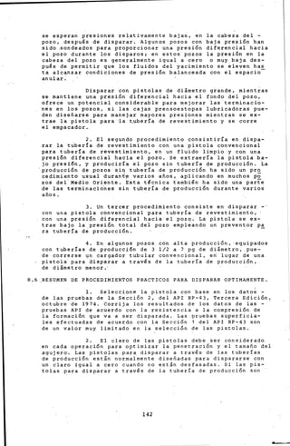 se esperan presiones relativamente bajas, en la cabeza del -
pozo, despu~s de disparar. Algunos pozos con baja pre~ión han
sido .sondeados para proporcionar una presión diferencial hacia
el pozo durante los disparos¡ en estos pozos la presión en la
cabeza del pozo es generalmente igual a cero o muy baja des-
pu~s de permitir que los fluidos del yacimiento se eleven has
ta alc¡¡nzar condiciones de presión balanceada con el espacio-
anular.
Disparar con pistolas de di&metro grande, mientras
se mantiene una presión diferencial hacia el fondo del pozo,
ofrece un potencial considerable para mejorar las terminacio-
nes en los pozos, si las cajas prensoestopas lubricadoras pue-
den diseñarse para manejar mayores presiones mientras se ex-
trae la pistola para ~a t~ber[a de reve~timiento y se corre
el empacador.
2, El segundo procedimiento consistiría en dispa-
rar la t~ber!a de revestimiento con una pistola convencional
para tubería de revestimiento, en un fluido limpio y con una
presión diferencial hacia el pozo. Se extraería la pistola ba-
jo presi5n, y produciría el pozo sin tubería de producción. ia
·producción de pozos sir¡ tubería de producción ha s.ido un pro
cedimiento usual dura.nt'e varios años'. aplicando en muchos p~
zas del Medio Oriente. Esta técnica tambi~n ha sido una parte
de las terminaci6nes sin tube~ía de producción durante varios
años.
3. Un tercer procedimiento consiste en disparar-·
con una pistola convencional para tubería de revestimiento,
con una presión difer•ncial hacia el pozo. La pistola se ex-
trae bajo la presión total del pozo empl~ando un preventor pa
ra tubería d~ producción. -
4. En algunos pozos con alta producción, 'equipados
con tuberías de producci6n de 3 1/2 a 7 pg de di&metro, pue-
de correrse un cargador tubular convencional, eri lugar de una
pistol~ para ·~ispa~ar a trav~s de la tubería de producción,
de diámetro menor.·
8.6 .RESUMEN DE PROCEDIMIENTOS PRACTICOS PARA DISPARAR OPTIMAMENTE.
l. Seleccione la pistola con base en los datos -
de las pruebas de la Sección 2, del API RP-43, Tercera Edición,
octubre de 1974. Corrija los resultados de los datos de las -
pruebas API de acuerdo con la resistencia a la compresión de
la formaci5n que va a ser disparada. Las .pruebas s·uperficia-
les efectuadas de acu•rdo con la Sección 1 del API RP-43 son
de un valor muy limitado en la selección de las pistolas.
2. El claro de las pistolas debe ser considerado
en cada operaci6n paia optimi~ar la penetración y el tamaño del
agujero, Las pistolas para disparar a trav~s de las tuberías
de producción están normalmente diseñadas para dispararse con
un claro igual a cero cuando no est&n desfasadas. Si las pis-
tolas para disparar a trav~s de la tubería de producción son
142
 