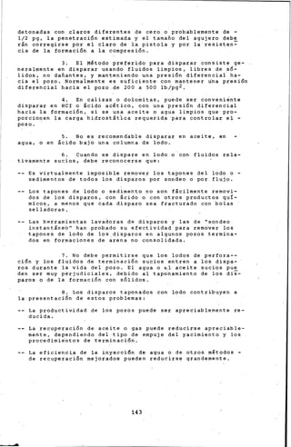 detonadas con claros diferentes de cero o probablemente de -
1/2 pg, la penetración estimada y el tamafio del agujero debe
rán corregirse por el claro de la pistola y por la resist~n~
cia de la formación a la compresión.
3~ El Mltodo preferido para disparar consiste ge-
neralmente en disparar usando fluidos limpios, libres de só-
lidos, no dafiant~s. y manteniendo una presión diferencial ha-
cia el pozo. Normalmente es suficiente con mantener rina presión
diferencial hacia el pozo .de 200 a 500 lb/pg2.
4. En calizas o dolomitas, puede ser conveni~nte
disparar en HCr o ácido acltico, con una presión diferencial
hacia la formación, si se u•a aceite o agua limpios que pro-
porcio~en la carga hidrostátlca requerida para controlar el -
pozo.
5. No es recomen6able disparar en aceite, en
agua, o en ácido bajo una columna de lodo.
6. Cu~ndo se dispare en lodo o con fluidos rela-
tiva~ente sucios, debe reconocerse que:
Es virtualmente. imposible remover los tapones del lodo o -
sedimentos de todos los. disparos por sondeo o por flujo.
Los tapones de lodo o sedimento no son fácilmente removi-
dos de los disparos, eón ácido o con otros productos quí-
micos, a menos que cada disparo sea fracturado con bolas
selladoras.
Las h~rramientas lava~oras de disparos y las de "sondeo
instantáne6" han probado su efectividad para remover los
tapones de lodo de los disparos en algunos pozos termina-
dos en formaciones de arena no consolidada.
7. No debe permitirse que los lodos de perfora--
ci6n y los fluidos de terminación sucios entren a los dispa-
ros durante la vida del pozo. El agua o ~1 aceite sucios pue
den ser muy pérjudiciales, debido al tapo~amiento de los dii-
paros o de la formación coh sólidos.
8. Los disparos taponados con lodo contribuyen a
la presentación de estos problemas:
La productividad de los pozos puede ser apreciablemente re-
ducida.
La recuperación de aceite o gas puede reducirse apreciable-
mente, dependiendo del tipo de empuje del yacimiento y los
procedimi~ntos de terminación.
La eficiencia de la inye~ci6n de agua o de otros mltodos -
de recuperación mejorados pueden reducirse grandemente.
143
 