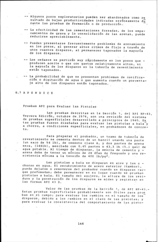 ·Algunos pozos ex,ploratorios pueden ser abandonados corno re
sultado de bajas productividades indicadas erróneamente du
r~nte las· pruebas de formación o de producción.
La efectividad de las cementaciones forzadas, de los empa-
camientos de grava.y la consolidación de las arenas, puede
reducirse apreciablemente.
Pueden·presentarse frecuentemente problemas de arenarniento
en los pozos, al generar altos ri~rnos de flujo a través de
unos cuanfos disparos, al permanecer taponados la rnayoria
de los disparos. ·
Los cedazos se partirán muy rápidamente en los pozos que -
producen aceite o gas con gastos relativamente altos, si
la rnayoria de los disparos en la tubería de revestirni~nto
están taponados.
La probabilidad de que se presenten problemas de conifica-
ción o digitación de agua o gas aumenta cuando un porcenta-
je alto de los d·isparos están taponados.
8.7 A PE N D I CE
Pruebas API para Evaluar las Pistolas·
Las pruebas descritas en la Sección 1, del API RP-43,
Tercera Edici'Ón, octubre de.l974, son una revisión del sistema
de pruebas superficiales desarrollado a principios de 1940. Es
tas pruebas fueron diseñadas para evaluar las pistolas a bala-y
a chorro, a condiciones superficiales, en probadores de concre-
to.
Para preparar el probador, un tramo de tubería de
revestimiento se cementa dentro de un barril usando una parte
(un saco de 94 lb), de cemento clase A, y dos partes de arena
seca, (l·88lb), mezclado con 0.45, partes o 43.3 lb. (5.1 gal) de
agua potable. Al tiempo de 'disparar, .la mezcla de cemento y -
arena debe de tener uq mínimo de 28 dÍas de fragua~o y una re-
sistencia mínima a la tensión d~ 400 lb/pg2.
Las pistolas a bal~ se disparan en aire y las a -
chorro ~n agua. El recubrimiento de acero exterior (tambor),
puede deja~se o rernove~se del probador cu~ndo se disparan car-
gas prefomadas; debe permanecer en su lugar cuando se prueban
pistolas a bala. El tamaño del· agujero, la altura de los resi-
duos y la penetración de los disparos se miden y registran en
las formas API 43 D. ·
Valor de las oruebas de !~Sección 1, de API RP-43.-
Estas pruebas superfi6ial~s probablemente son at·iles para prue
bas en el campo; para evaluar Jos cambios en el tamafio de Jos-
dispar~s. debido a los cambios en el claro de las pistolas; y
para evaluar la consistencia del comportamiento de las pisto-
144
 