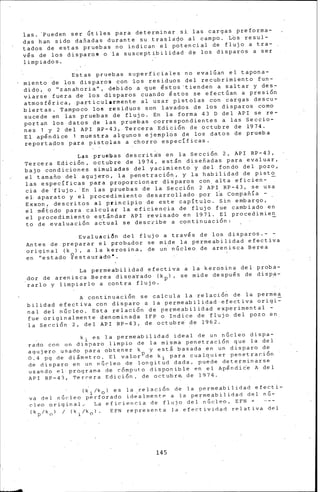 las. 'Pueden ser Gtiles para determinar si. las cargas preforma-
das han sido dañadas durante su traslado al campo. Los resul-
tados de estas ~ruebas no indican el p~tencial de flujo a tra-
v€s de los disparos o la susceptibilidad de los disparos a ser
limpiados.
Estas pruebas superficiales no evalúan el tapona-
miento de los disparos con ~os residuos del recubrimiento fun-
dido, o "zanahoria", debido a que €stos'tienden a ~altar y des-
via~s·e fuera de los disparos cuando €stos se efectúan a presión
atmosférica, particularmente al usar pistolas con cargas descu-
biertas. Tampoco los residuos son lavados de los disparos como
sucede en ias pruebas de flujo. En la forma 43 D del API se re-
portan los datos de las pruebas correspondientes a las Seccio-
nes 1 y 2 del API RP-43, Tercera Edición de octubre de 1974.
El apéndice 1 muestra algunos ejemplcis de los datos de prueba
reportados para pistolas a chorro específicas.
Las pruebas descrit;.;·s en la Sección 2, API RP-43,
Tercera Edición, octubre de 19~4, est&n diseñadas para evaluar,
bajb condiciones simuladas del yacimientg'y del fondo del pozo,
el tamaño del agujero, la penetración, y la habilidad de pisto
las específicas para proporcionaT di~paros con. alta eficien- -
cia de 'flujo. 'En las piuebas de la Sección 2 API RP-43, se usa
el. aparato y el procedimiento desarrollado por l~ Compañía -
Exxon, descritos al principio de este capítulo. Sin embargo, '
el método para calcular la eficiencia de flujo fue cambiado en
el procedimiento es~&ndar API revisado en 1971. El procedimien
to de evaluaci6n a¿tual se describe a continuaci6n; -
Evaluaci6n del flujo a través de los disparos.- -
Antes de preparar el probador se mide la permeabilidad efectiva
original (k ) , a la k·erosina, de un· núcleo de arenisca Berea
en ''estado ~estaurado•.
La permeabilidad efectiva a la kerosina del proba-
.dor de arenisca Berea dis:oa·rado (kpl, se mide despu€s de disp,¡¡-
rarlo y limpiarlo a contra flujo.
A continuación se calcula la relación de la permea
bilidad efectiva con disparo a la permeabilidad·efectiva origi~
nal del núcleo. Esta relación de permeabilidad experimental -
fue originalmente denominada IFP o Indice de flujo del pozo en
la Sección 2, del API RP-43, de octubre de 1962.
ki es la permeabilidad ideal de un núcleo dispa-
rado con un dispa~o limpio de la mism~ penetraci6n que la del
aqujero usado para obtener k y est& bas~da en un disparo de
o:4 pg de di&metro. El valorpde ki para cualquier penetración
de disparo en un núc-leo de longitud dada, puecl·e determinarse
usando el prbgrama ele cómputo disponible en el Ap€ndi¿e A del
API RP-43, Tercera Edición, ele octubra de 1974.
(~i/k 0 ) es la .relación de la permeabilidad efecti-
va del nGcleo perforado iclealmentP a la permeabilidad del nú-
cleo original.• La eficiencia de flujo del.nGcleo, EFN =
(kp/k 0
l / (ki/k 0 ). EFN representa la efectividad relativa del
145
 