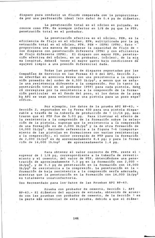 disparo para conducir un fluido comparada con'la proporciona-
da por una: perforación ideal (sin dafio) de 0.4 pg ~e dilmetro.
La penetración total en el nBcleo en pulgada, se
conoce como PTN. Es ~iempre inferior en 1/8 ~e pg que la PTP,
penetración total en el probador.
La penetración efectiva en el nGcleo, PEN, es la
eficiencia de flujo e~ -el nGcle6, EFN, multiplicada por la p~
netración total en el núcleo, PTN. PEN = (EFN) (PTN). Esto -
proporciona una manera de comparar la capacidad de flujo de -
los disparos con. penetración difereqte (PTN) y con eficiencia
de flujo diferente (EFN). El disparo con mayor PEN, penetra-
ción efectiva del núcleo, en un probador, (nGcleo), de la mis
ma longitud, deberá tener el mayor gasto bajo condiciones de
agujero limpio a una presión diferencial dada.
Todas las pruebas de disparos ~eportadas por las
Compafiías de Servicio en las F'ormas 43 o del API, Sección 2,
se efectúan en arenisca Berea con una resistencia a la compre-
sión promedio del orden de 6,500 lb/pg2, a menos que se sefia-
le una resistencia diferente a la compresión. Por lo tanto-la
penetráción total en el probador (PTP) para cada pistola, debe
rl coriegirse po~ la resistencia a la compresión -de la forma--
cion particular en el fondo del pozo, si los datos de la pr~~
b~ API se usan para seleccionar una pistola para un pozo espe-
cífico.
Por ejemplo, los datos. de la prueba API RP-43, -
Sección 2', reportados en la Forma 430 para una pistola dispa-
rable a través de ·la_tubería de producción de 1 11/16 pg, mos-
traron que el PTP fue de 5.03 pg. Para ilustrar el efecto de
la resistencia a la compre~ión de la formación.sobre la selec-
ción de la pistola, suponga que la resistencia a Ía compresión
de una formación es de 2,000 lb/pg2 y la, de otra formación de
14,000 lb/pg2. Haciendo referencia a la figura 7-6 (co,mporta-
miento de las pistolas en formaciones con varias resistencias
a· la compresión), el valor corregido de PTP para la formación
de 2,000 lb/pg2 es de aproximadamente 8.4 pgi y para la forma-
ción de 14,000 lb/pg2 de aproxjmadamente 1.4 pg.
Para obtener el valor correcto de PTN, reste el -
espesor de 1 1/8 pg, correspondiente a la tubería de revesti-
miento y el cemeritd, del valor áe PTP, obteniéndose una pene-
tración de aproximadamente 7.3 pg en la formación con 2,000 -
lb/pg2, y de 0.3 pg de penetración en la for.ación con 14,oao
lb/pg2 de resistencia a la compresión. La penetración en la -
·formació; de baja resistencia a la compresión sería adecuada,
mientras que la penetración en la formación con 14,000 lb/pg 2
es totalmente insatisfactoria.
Uso Recomendado para los• Datos de las Pruebas API RP-43.
Piueba con probador de. cemento, Sección 1, API
RP-43.- El dilmetro del agujero de entrada, obtenido de acuer-
do con las pruebas con probador de cemento, de la Sección 1 es
la parte mis esdencial de esta prueba, debido a que el dil~e-
146
 