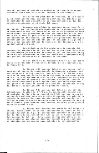 tro del agujero de entrada es medido en la tubería de reves-
timiento, una superficie curva, recubierta con cemento.
Los datos del probador de concreto, de la Sección
1, no deben usarse para evaluar la penetración, debido a que
el probador de arena-cemento no es representativo de las for-
maciones existentes en el fondo del pozo.
Probador con nGcleo de arenisca Berea, se.cción 2,
API RP-43. Una indicación m&s confiable de la penetración pue-
de obtenerse usando los datos obtenidos en un probador de are-
nisca Berea. Los probadores de arenisca Berea s6n m&s unifor-
mes y no tienen la gran· variaci6n en resistencia obs~rvada
con ~robadores de concreto. Los datos con probadores Berea pro
porcionarán una.inforrnaci6n m¡s Gtil en relaci6n a la penetra=
ción, a las características de flujos de los disp~ros, y a la
productividad del pozo.
Los di&metros de los agujeros a la entrada del -
probador de arenisca Bere•, son medidos en una superficie pla-
na consistente en una placa de acero dulce. Los a~uj~ros de en
trada en los probadores de arenisca Berea son ligeramente may~
res que los obtenidos en el probador de concreto. ·
Uso de datos de la Formación API 43 D.- Los datos
tanto de la ·sección 1 como de la Sección 2 son reportados ~n -
la Forma 43 D.
La figura 8-12 muestra datos de una prueba reali-
zada. por el centro de investigación de disparos a chorro, con
una carga de 4 pg XLH (agujero extra largo). El dibujo a es-
cala de la penetraci~n en la Forma· API muestra una penetraci6n
de 4.91 pg y .un agujero de 0.9·3 pg en el probador de flujo Be-
rea. El agujero es grande y relativamente uniforme. Tendría -
una buena aplicación para disparar zonas que ser&n empacadas
con grava o en pozos en formas de carbonato, disparados en áci
do, donde el intrustamiento es un problema severo.
La figura 8-13 muestra los datos de una pistola -
Schlumberger Scallop de 2 7/8 pg. La penetración promedio en
el pro~ador de flujo Berea resultó de 10.63 pg, que es una pe-
netración excelente para una pistola disparable a travls de la
tubería de producción. Esta pistola tendría aplicación, en -
cualquier Pozo en que se instalan tubería de producción de diá
metro grande, para obtener alta productividad en pozos produc~
tores de aceite. o 'gas. ·
La figura 8-14 muestra los datos de una carqa a -
chorro, Jumbo ~NCFV, de la CÍa. Dresser-Atlas, usada en una -
pistola Konshot de 4 pg. La penetración promedio en el proba-
dor de flujo Berea resultó de 14.01 pg con un tamafio promedio
del agujero de 0.44 pg. Esta carga es representativa de mu-
chas similares que ofrecen diversas compafiías ~ara emplearse
en pistolas conven~ionales para tuberías de revestimi~nt~.
147
 