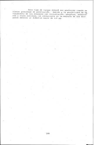 Este tipo de cargas deberá ser preferido cuando se
tienen problemas de penetraci6n. Debido a la posibilidad de ob
turamiento de los disparos con incrustación, parafina, asfalte~
nos y otros residuos, es conveniente en la mayoría de los dis-
paros obtener un di&metro mayor de 1/2 pg.
148
 