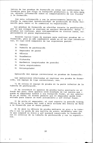 jetivo de las pruebas de formaci6n es crear las condiciones fa-
vorables para qu~ fluya la formaci6rr ~reductora y, de esta mane
ra, obtener informaci6~ sobre el comportamiento de los fluidos
y la formaci6n.
1
Con esta informaci6n y con la anteriormente obtenida, se -
evalGa la capacidad (potenciali~ad) de producci6n de dicha for-
maci6n p,ara saber si es comercial su explotaci6n.
Las pruebas de formaci6n ~e.efectGan du~an~e la perfdraci6n,
por lo que siempr~ se realizan en agujero descubierto. Estas --
pruebas son costosas, pero indispensables en ciertos casos, es-.
pecialmente en pozos exploratorios.
Existen varios tipos de equipos para reálizar pruebas d·e --
formaci6n, pero el más comGnmente usado es el de tipo convencio-
nal, el cual'e~tá compuesto de las siguientes partes:
1) Cabezal
2) Tubería de perforaci6n.
3) Empacador de pared
4) Válvula
5) Te:r;m6metro
6) Pic}ancha
7) Manóme·tro (registrador de presi6nl
8) Carta registradora
9) Estrangulador
Operaci6n d~l equipo convencional en pruebas dé formaci6n:
Las operaciones efectuadas al realizar una prueba de forma-
ci6n, con equipo de tipo convencional, son:
. 1) Se coloca el equipo de prueba en la parte inferior de la
tubería de perforaci6n.
2) Se introduce il aparejo de prueba hasta asentarlo en el
fondo del. pozo. Este aparejo está disefiado de tal manera que -
quede el empacador frente a una formati6n firme; al ser aserita-
do en el fondo. El disefio permite que el empacador quede bien
anclado para lograr un buen aislamiento y así evitai ~ugas.
3) Se ancla el empacador, el c'ual soporta la prési6n· hi"dros
tática de la columna .del lodo y deja ~isla~a del ~fecto de ~st~
a,la formaci6ri que se desea probar.
4) Se abre la válvula" de prueba mediante 6n giro a la tube-
ría o con la' ayuda de una varilla de acero, dejándola caer con
lo que romperá u"n· disco y así queda·rá comunicada la formaci6n ·
con ei interior· de la tubería de perforaci6n y con la superfi--
cie.
10
-
 
