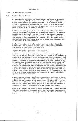 -
CAPITULO IX
CONTROL DE ARENAMIENTO DE POZOS
9. 1.- Terminación con Cedazo.
Los yacimientos de arenas no consolidadas, provocan un· arenamien-
to de los pozos, debido al acarreo de la arena por.el fluido pro-
ducido, ocas ionando una reducción parciaL y en algunos casos to-
tál de la cap,acidad productiva: de los pozos. En los pozos inyec-
tores también se tiene este tipo de problema y en estos casos la
arena se acumula por diferentes causas. '
Existen 2 métodos para el control del arenamiento y son: Conso-
lidación con materiales químicos y retención mecánica. El primero
consiste en la inyección de una resina·al yacimiento, la cual
consolida los granos de arena y evita su migración hacia el pozo.
Este método es poco recomendable, debido a su alto costo, sobre
todo en pozos con interválos abiertos grandes, que contengan are-
nas. lutí.ticas o escasas reservas.
El método mecánico es el más usado y se basa en la colocación y
.engravamiento de un cedazo enfrente de la 'formación productora.
Este método se d~scribe a continuación:
Limpieza del pozo o preparación del agujero.-
Poi lo general, los pazos ademados y con arena, se limpian por
circulación con una tubería franca, la cual ·lleva en su extremo in
ferior ·un niple de aguja, o sea un pedazo de tubo cortado en forma
transversal. Además debe meterse barrena y escareador, para. acondi
cionar la tubería de revestimiento enfrente de los disparos y.evi-
tar.que se dañe el cedazo al bajarlo. En caso de· tener iozos con-
baja presión de fondo, .que· no permiten el uso de un· fluido de cir
cUlación, el desarenamiento ·se efectúa con una cubeta mecánica cO~
el cable de sondeo o lÍnea acerada: Este procedimiento es muy len
to y no es económico cuando se tienen tramos muy grandes para de=
s·arenar. Los .fluidos de circuJ,ación usados por lo gene.ral son die-
se! o agua salada. Actualmente se desarenan los pozos circulando
espumas estables préformadas.
'En pozos que no tienen tubería de revestimiento enfrente de la zo
na productora, la preparación consiste en. ampliar el agujero a un
diámetro de por lo· merios 6 pg. mayor que el diámetro ·de la última
T.R. cementada (Fig.' 9.1), así como cainbiar el fluido de perfora-·
ción por un fluido (Agua gelatinizada o salmueras) que n.o dañe la
formación y evite el taponamiento de la.grava.o del cedazo.
Durante la limpieza del pozo se toman muestras de la arena recupe-
rada para su análisis granulamétrico. Este análisis sirve para de-
~erminar el tamaño de la gra~a por usar y diseñar el cedazo nece
sario.·
159
 