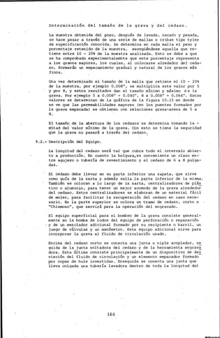 Determinación del tamaño de la grava y del cedazo.
La muestra obtenida .del pozo, después de lavada, secada y pesada,
se hace pasar a través de una serie de mallas o cribas tipo tyler
de especificación conocida. Se determina en cada mallá el peso y
porcentaje retenido de la muestra, escogiéndose aquella que re-
tiene entre 10 - 20% de la muestra analizada. Esto se debe a que
se ha comprobado experimentalmente que este porcentaje representa
a los. granos mayores, los cuales, al colocarse alrededor del ceda-
zo, formarán un empacamiento gradual y natural de los granos más
finos.
Una vez determinado el tamaño de la malla que retiene el 10 - 20%
de la. muestra, por ejemplo 0.008", se multiplica este valor por 5
y por 8, y estos resultados dan el tamaño mínimo y máximo de la
grava. Por ejemplo 5 x 0.008" = 0.040", 8 x 0.008" = 0.064". Estos
valores se determinan de la gráfica de la figura 10.15 •en donde
se ve que las permeabilidades mayores (en los puentes formados por
la grava empacada) se obtienen con relaciones grava-arena de 5 a
8.
El tamaño de la abertura de los cedazos' se determina tornando la-
mitad del valor mínimo de la grava. Con esto se tiene la seguridad
que la grava no pasará a través del cedazo.
9. 2.- Descripción del Equipo.
La longitud del cedazo será tal que.cubra todo el intervalo abier-
to a producción. En. cUento la holgura,es conveniente un clal:-o en-·
tre agujero o. tubería de revestimiento y el cedazo de 6 a 8 pulga-
das.
El cedazo debe llevar en su parte inferior una zapata, que sirve
como guía de la sarta y. además sella,la parte inferior de la misma.
También se colocan a lo largo de la sarta, centralizadores·. de plás
tico o alumin:j.o, para tener un mejor acomodo de la grava alrededor
del cedazo. Estos centralizadores se elaboran de un material fácil
de mo;Ler, para facilitar la recuperación del cedazo en caso nece-
sario. En la parte superior se coloca un tramo de cedazo, corto o
"Chismoso", que servirá para la operación del engravado.
El equipo superficial para el bombeo de la grava consiste general-
mente en la bomba de lodos del equipo. de perforación o reparación
y de un mezclador adicional formado por su recipiente o barril, un.
juego de válvulas y un· manómetro. Este equipo .adicional sirve para
incorporar la grava al fluido de circulación usado.
Encima del cedazo corto se conecta una junta o niple acoplador, se
guida de la junta soltadora del cedazo·y de la herramienta engrava
dora. Esta última consiste principalmente de un dispositivo de des
viación del fluido de circulación y un elemento empacador formado-
por copas de hule invertidas.'Enseguida se conecta una junta que
lleva colgada una tubería lavadora dentro de toda la longitud del
160
 