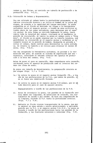 cedazo y, por último, se continúa con tubería de perforaci6n o de
··producción (Fig. 9-2,3)·..
9 .3.- Colocación de Cedazo y Engravamiento.
Una vez colocado el cedazo hasta la profundidad programada, se es
tablece circulación directa y se inicia. el bombeo de la grava por
etapas, de acuerdo a la capacidad del tanque mezclador. La grava·
suspendida en el fluido es desviada (al llegar a la herramienta
soltadora) hacia el espaciO anular, a través de unos orificioS si
tuados abajo de las copas selladoras, para descargar por el espa:-
cio anular. En esta forma se continúa bombeando la grava, hasta
cubrir toda la longitud del cedazo, vigilando en el manómetro la
presión de circulación. Al 'cubrir la grava el cedazo corto o "Chis
.moso 11 , el fluido ya no pUede regresai por la tubería lavadora, su~
pendiéndose la circulación en el espacio anular y notándose un in
cremento brusco en la presión de bombeo. Enseguida se procede a -
soltar el cedazo, dando vueltas para desconectar la junta soltado
ra. Se levanta la tubería y se circula para eliminar el exceso de
grava. (Fig. 9-4',5).
Una vez recuperada la herramienta soltadora, se procede a la ter-
minación del· pozo, de acuerdo al sistema de explotación que sea -
neces~rio, conectando el extremo inferior del aparejo de produc-
ción a la boca del cedazo, '(Fig. 9.6).
Antes de poner el pozo en operación, debe comprobarse esta conexión~
calibrando tanto el aparejo de producción como el interior del ce-
dazo ·Con línea de acero.'
En pozos con tubería de Revestimiento, la preparación consiste en
~os etapas (Figs~ 9.7 a 9.14).
la.-· Se coloca la grava en el. espacio anular formación -TR., a tr~
vés de las perforaciones de la T.R., por medi~ de presión, co
rno si fuera una cementación forzada.
2a.- Se coloca la grava en el espacio anular T.R-cedazo, por el mé
'todo descrito para el caso de agujero abierto.
Empaquetamiento a través de las perforaciones de la T.R:
a). Antes de introducir la grava, las paredes de la formación are-
nosa deben ser limpiadas, de materiales de invasión, Con tra-
tamientos de lavado o por sondeo. Se hace una comprobación de
la limpieza, bajando la T.P. hasta l·a profundidad interior.
(Figs. 9. 7 y 9.8). ·
b). Mediante un fluido viscoso transportador de la g.rava, que por
lo general es agua salada o aceite gelatinizados, y·aplicando
presión por ia T.P. y el espacio anular T.R.-r.P., la grava es
forzada a través de las perforaciones hacia las paredes de la
formación, y las fracturas naturales o inducidas (Fig. 9.9).
161
 