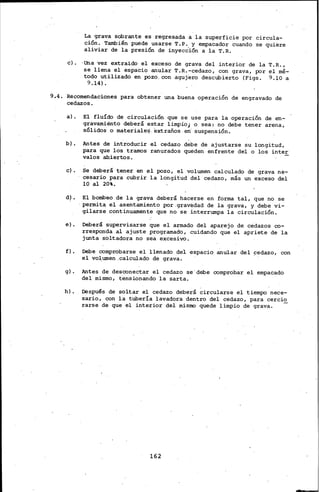 La grava sobrante es regresada a la superficie por circula-
ción. También puede usarse T.P. y empacador cuando se quiere
aliviar de la presión de. inyección a la T.R.
e). ·Una vez extraido el exceso de grava del interior de la T.R.,
se llena el espacio anular T.R.-cedazo, con grava, por el mé-
todo utilizado en. pozo. con .agujero descubierto (Figs. 9.10 a
9.14}~
9.4. ·Recomendaciones para obtener una buena operación de engravado de
cedazos.
a).
b).
e).
e).
f).
g).
h).
El fluído de circulación que se use para la operación de en-
gravamiénto deberá estar limpio; o sea: no debe tener arena,
sólidos o materiales. extraños.en' suspensión.
Antes de introducir el cedazo debe de ajustarse su longitud,
para que los tramos ranurados queden enfrente del o los inter·
vales ab.iertos.
Se deberá tener en el pozo, el volumen calculado de grava ne-
cesario para cubrir la longitud del cedazo, más un exceso del
10 al 20.
El bombeo de la grava deberá hacerse en forma tal, que no se
·permita el asentamiento por.grav~dad de la grava, y debe vi-
gilarse continuamente que no se interrumpa la circulación.
Deberá supervisarse que el armado del aparejo de cedazos co-
rrespon'da al ajuste programado, cuidando que el apriete de la
junta soltadora no sea excesivo.
Debe comprobarse el llenado del espacio anular del !=edazo, con
el vo~umen .calculado de grava.
Antes de desconectar el cedazo se'debe comprobar el empacado
del mismo; tensionando la sarta.
Después de soltar el cedazo deberá circularse el tiempo nece-
sario, con la tubería lavadora dentro del cedazo, para cercio
rarse de que el interior del mismo quede limpio de grava. -
162
 