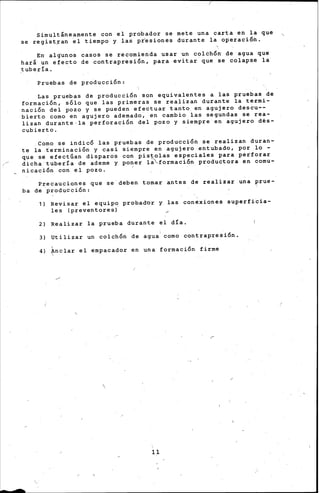 (
Simultáneamente con el probador se mete una carta en la que
se regist;ran el tiempo y las pr'esiones durante la operación.
~
En- algunos casos s·e recomienda usar un colchÓn' de agua que
hará un efecto de contrapresión, para evitar que se colapse la
tubería .•
Pruebas de pro.ducción'
Las pruebas de producción son equivalentes a las pruebas de
formación, sólo que las primeras se r.ealizan ·durante la termi-
n.aci6n del pozo y se pueden efectuar tanto en agujero descu--
bierto como en agujero ademado; en cambio las segundas se rea-
lizan durante,la perforación del pozo y siempre en agujero d~s­
cubierto •
.. Como se indicó las pruebas de producción se realizan duran-
te la terminación y casi siempre en agujero entubado, por lo -
que se efectúan disparos con pistolas especiales para perforar
:--" dicha -tuber.ía de ademe y po~.er !~formación productora en comu-
nicación con el pozo.
Precauciones que se deben tomar antes de realizar una prue-
ba de ·producción:
-
1) Revisar el equip(! probad-or .y las conexiones superficia-
les (preventores)
2) Realizar la prueba durante el día.
. 3) Utilizar colchón ' contrap-resión.un de agua como
' formación firme4) ~nclar el empacador en una

11
 