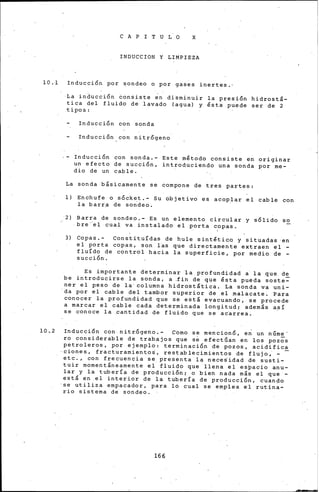 lO .·1
10 •.2
C A P I T U L O X
INDUCCION Y LIMPIEZA
Inducción por sondeo o por gases inertes.·
La inducción Consiste ~n disminuir la presión hidrostá-
tica del fluido de lavado (agua) y fista puede ser de 2
·tipos:
Inducción con sonda
Inducción con nitrógeno
Inducción con sonda.- Este mfitodo consiste en originar
un efecto de succión, introduciendo una sonda por me-
dio de un cable.
La sonda bisicamente se compone de tres partes:
1) Enchufe o sócket.- Su objetivo es acoplar el cable con
la barr~ de so~deo.
2) Barra de sondeo.- Es un elemento circular y sólido so
bre·'el cual va instalado el porta copas.
3) Copas.- Constituídas de hule sintfitic.q y situadas ·en
el porta copas, son l~s que directamente extraen el -
fluído de control hacia la superficie, por medio de -
succión.
Es importante determinar la profundidad a la que de
be introducirse la sonda, a .fin de que fista pueda soste=
ner el peso de la· columna hidrostitica. La sonda va uni-
da por el c.able del tambor superior de el .malacate. Para
conocer la profundidad que se esti evacuando, se procede
a marcar el cable cada determinada longitud; ademis a~í
se conoce la pantidad de fluido que se ac~rrea.
Inducci6n con. nitrógeno.- Corno se mencionó, en un nGme
ro considerable de trabajos que se efectúan en los pozos
petroleros, por ejemplo: terminación de pozos, acidifica
cienes, fracturarniento~, restablecimientos de flujo, - -
etc., con frecuencia se presenta la neces'i.dad de susti-
tuir momentineamente el fluido que llena el espacio anu-
lar y la tubería de producción; o bien nada mis el que -
esti en .el interior de la tubería de producción, cuando
se utiliza empacador, para lo cual se emplea el rutina-
rio sistema de sondeo.
166
--
 