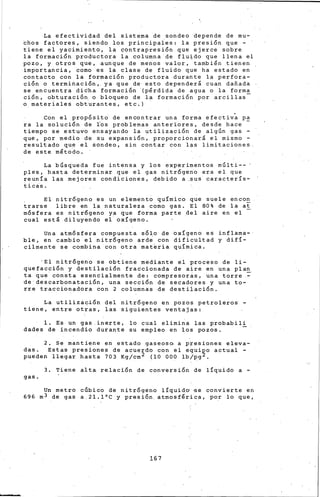 La efectividad del sistema de sondeo depende de mu-
thos factores, siendo los principaies: la presi6n que -
tiene el yacimiento, la contrapresi6n que ejerce sobre
la formaci6n productora la columna de flu~do que llena el
pozo, y otros que, aunque de menos valorl tambi~n tienen
importancia, como es la clase de fluido que ha estado en
contacto con la formaci6n productora durante la perfora-
ci6n o termihaci6n,. ya que de esto depender& cuan dafiada
se encuentra didha formaci6n (p~rdida de agua o la forma
ción, obturación o bloqueo de la formación por arcillas-
o materiales ob~urantes, etc.) ·
Con el prop6sito de encontrar una forma efectiva pa
ra la soluci6n de ros problemas anteriores, des~e hace
tiempo se estuvo ensayando la utilizaci6n de algún gas -
que, por medio de su expansi6n, proporcionar& el mismo -
resultado que el sondeo, sin contar con las limitaciones
de este mlto~o.
La búsqueda fue intensa y los experimentos múlti-- '
ples, hasta determinar que el gas nitr6geno era el que
reunía las mejores condiciones, debido a .sus caracterís-
ticis.
el nitr6geno es un element~ químico que suele encon
trarse libre en la naturaleza como gas. el 80% de la at
m6sfera es nitr6geno ya que forma parte del aire en el
cual estl diluyendo el oxígeno.
Una atm6sfera compuesta s6lo de axígeno es inflama-
ble, en cambio el nitr6geno ard~ con dificultad y difí-
cilmente se combina con otra mat~ria química.
'El nitr6geno se obtiene mediante el proceso de li-
quefacci6n y destilaci6n fraccionada de aire en una plan
ta que consta esencialmente de: compresoras, una torre.~
de descarbonataci6n, una secci6n de seeadores y una to-
rre traccionadora con 2 columnas de destiiaci6n.
La utilizac~6n del nitr6geno en pozos petroleros -
tiene, entre otras, las siguientes ventajas:
l. Es un gas .inerte, lo cual elimina las probabili
dades de incendio durante su empleo en los pozos. -
2. Se mantiene en estado gaseoso a p~esiones eleva-
das. Estas presiones de acuerdo con el equi~o actual -
pueden llegar hasta 703 Kg/cm 2 (10 000 lb/pg .
3. Tiene alta r•laci6n de conversi6n de lÍquido a -
gas.
Un metro cGbico de nitrógeno líqui~o •se convierte en
696m3 de gas a.2l.l"C y presi6n atmosflrica, por lo que,
167
 