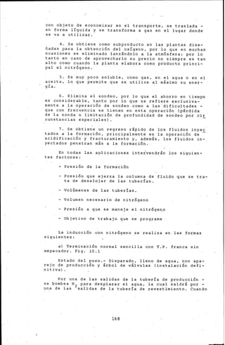 con objeto de economizar en el transporte, se traslada -
eh forma lÍquida y se transforma a gas en el lugar donde
se va a utilizar. ·
4. Se obtiene como subproducto en las plantas dise-
fiadas para la obtención del oxígeno, por lo que en muchas
ocasiones es eliminado lanzándolo a la atmÓsfera; por lo
tanto en caso de aprovecharlo su precio no siémpre es tan
alto como cuando la planta eiabora como pioducto princi-
pal el n~trógeno.
5. Es muy poco soluble, como gas, en el agua o en el
aceite, lo que permite que se utilice al máximo su ener-
gía.
6. Eli.ina el sondeo, por lo que el ahorro en tiempo
e.s· considerable, tanto por lo que se refiere ElXclusiva-
mente a )a operación de sondeo.como a las'dificultades-
que con frecuencia se tienen en esta operación (pérdida
dg la sonda o limitación de profundidad de soideo por cir
cunstancias especiales).
7. Se obtiene un regreso rápido de lps fluidos inyec
tados a la formación, principalmente en la operación de
~cidificación i fracturami~nto y, además, los fluidos in-.
yectados penetran más a la formación.
En todas las apl~caciones inte~vendrán los siguien-
tes factores:
- Presión de la formación
Presión que ejerza la columna de fluido que se tra-
ta de desalojar de las tuber!as.
Volúmenes de las tuberías.
- Volumen necesario de nitrógeno
Presión a que se maneje el nitróge~o
- Objetivo de trabajo que se programe
La inducción con nitrógeno se realiza en.las formas
·siguientes:
a) Terminación normal sencilla con T.P. franca sin
·empacador. Fig.· 10.1·
Estado del pozo.- Disparado, ll~no de agua, con apa-
rejo de producción y árbol de válvulas (instalación defi-
nitiva).
Por una de las salidas de la tubería ~e producción ~
se ~ombea N2 pa~a desplaiar el ag~a, la cual saldrá por -
una de las salidas de la tubería de revestimiento. Cuando
168
 