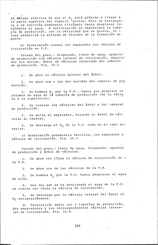 ¡_:¡
se:c~ogan.indi~ios de que e~ N2 está pr~ximo a llegar a
la parte super1or del espac1o anular~ .este se estrangu-
la y 'se continúa bombeando nitrógeno hasta desplazar to-
talmente el agua. A continua6ión se depresiona la tube-
rí-a d:e producción, con. la v'elocidad que se qu.iera, lo -
~uaJ'permitirá la entrada de fluidos de la formaci~n al
·pozos.
b) Terminación normal con' empacador ~in válvula de
circulac~ón en T.P.
Estado del ~ozo.-.Disparado, lleno de agua, apaxejo
de producción sin válvula lateral de cir~ulación, empaca-
do·r sin'·anclar, árbol de válvulas levantado del cabezal
de producción. Fig. 10.2·
1. Se abre la válvula l?teral del árbol.
2. Se abre un• o las dos·aalidas del cabezal de pr~
ducción.
3 .
.columna
la a la
Se 'bombea N 2
de agua de la
.superficie).
por 1a T.P., hasta que desplace la
tube~ía de. producción (.de la válvu
4. Se cierran las válvulas del árbol y del cabezal
de producción.
5. Se ·ancla el empacador, bajando el árbol de vál-
vulas al cabezal.
6. Se descarga el N~ de la T,P. co~o en el caso an-·
terior.
e) Terminación permanente sencilla,,con empacador y
~álvula de circulación. Fig. 10.3
Estado del po~o.- .Lleno de agua, disparado, aparejo
de producción y árbol de válvulas.
l. ~e abre con linea la válvula de. circulación de -
la T.P.
2. se abre una de las válvulas de la T.R.
3. se bombea N2 por la T.P. hasta desplazar el agua
de ella.
4. una vez que se ha desplazado el• agua de la T.P.
se cierra con ·línea la válvula de circuVación.
5. Se descarga por la válvula lat~!al del árbol el
N2 estrangul~nd9se.
d) Terminación doble con 2 tuberías de producción,
dos empacadores y sus correspondientes válvulas latera-
les de circulación. Fig. 10.4.
169
 