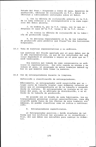 Estado del Pozo.- Disparado y lleno de agua ..Aparejos de
producc{ón, v&lvulas de circulación en T.P., &rbol de-
vllvulas y lubricadores instalados sobre el &rbol.
1, Con la vllvula de cir6ulación aiberta en la T.P.
de la rama inferior y la correspondiente a la rama· supe-
rior del &rbol abierta.
2. Se bombea N2 por la T.P. larga, con lo que se -
desplaza el agua de la T.P. larga y de la T.P. óorta.
3. Se cierra la v&lvula de circulación de la tube-~
ría de producción larga.
4. Se descarga separadamente el N2 de las tuberías
de producción para permitir que fluyan los dos horizontes
'disparados.
10.3 Toma de muestras representativas y su an&lisis.
Las muestras del fluido aportado por el pozo deben ser de
lo mis representativas, ya que de los resultádos del anl
lisis depender& el programa a seguir en el pozo que se =est& terminando.
Una muestra mal tomada da como consecuencia un an&-
lisis no representativo. Por ello cuando se sondea o se
induce el pozo, el ehcargado de estos trabajos deb~r& sa
ber en que momento debe tomar la muestra.
10.4 ·Uso de estranguladores durante_la limpieza.
Definición y clasificación de estranguladores.
B&sicamente, un estrangulador est& constituído por un -
.tramo corto de tubería (niple) cuyo di&metro interior es
menor que el correspondiente al de la tubería o conexión
donde se instala. El estrangulador se instala en el ca-
bezal del pozo, en un mGltipie de dist~ibución, o en el
fondo de la tubería de producción.
De acuerdo con el diseño de cada fabricante, los es
tranguladores presentan cierta~ características, cuya d¡s
cripción queda fuera de los límites de este trabajo¡ sin-
embargo, se pueden clasifica! corno se indica a continua~
ción:
I. Estranguladores superficiales.
a) Estrangulador positivo.- Est&n diseñados de tal
forma que los orificios van alojados en un recept&culo -
fijo, del que deben ser extraídos para cambiar su di&me-
tro.
170
 