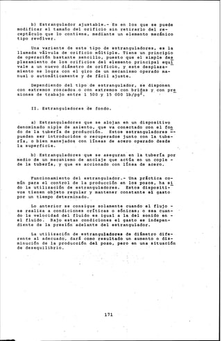 b) Estrangulador ajustable.- Es en los que se puede
modificar el tamafio del orificio sin retirarlo del re-
cept&culo que lo contiene, medi•nte un elemento mec&nico
tipo revólver.
Una variante de este tipo de ~stranguladores, es la
llamada v&lvula de orificio múltiple. Tiene un principio
de operación bastante sencillo, puesto que el simple des
plazamiento de los orificios del elemento principal equi
vale a un nuevo di&metro de orificio, y este desplaza- -
miento se logra con el giro de un mecanismo Operado ma-
nual o autom&ticamente y de f&cil ajuste.
Dependiendo del tipo de estrangulador, se disp6nen
con extremos roscados .. o con extre~os con bridas y con pre
sienes de trabajo entre 1 500 ·Y 15 orio lb/pg2. -
II. Estranguladores de fondo.
a) Estranguladores que se alojan en un dispositivo
denominado niple de asiento, que va conectado con el fon
do de la tubería de producción. Estos estranguladora~ =-
pueden ser introducidos o recuperados junto con la tube-
ría, o bien manejado~ con líneas de acero operado desde
la superficie.
b) Estranguladores que se aseguran en la tubería por
medio de un mec~nismo de anclaje que actúa en un cople -
de la tubería, y que es accionado con lÍnea de acero.
Funcionamiento del estrangulador.- Una práctica co-
~ún para el control de la producci6n en los pozos, ha si
do la utilizaci6n de estranguladores. Estos dispositi--
vos tienen objeto regular y mantener constante el gasto
por un tiempo determinado.
Lo anterior se consigue solamente cúando el flujo -
se realiza a condiciones críticas o sónicas, o sea cuan-
do la velocidad del fluido es igual a la del sonido en -
el fluido: Bajo estas condiciones el gasto es indepen-
diente de la presión adelante del estrangulador.
La utilización de estranguladores de diámetro dife-
rente al adecuad6, dar& como resultado un aumento o dis-
minución de la producción del pozo, pero en una situación
de desequilibrio.
171
 