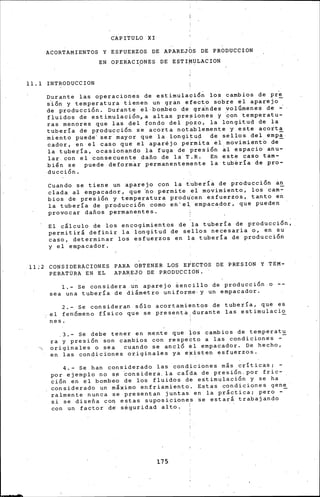 CAPITULO XI
ACORTAMIENTOS Y ESFUERZOS DE APAREJOS DE PRODUCCION
EN OPE~ACipNES DE ESTI~ULACION
11.1 INTRODUCCION
Durante las operaciones de estirnulació~ los cambios de pr~
s~ón y temperatura tienen un gran efecto sobre el aparejo
de producción. Durante el bombeo de grindes vol6rnene~ de ~
fluidos de estirnulación,a altas presiones y ~on temperatu-
ras menores que las del fondo del pbzo, la longitud de la
tubería de producción se acorta notablemente y este acorta
miento puede· ser mayor que la longitud de sellos del ernpi.
cador, en el caso que el aparéjo pe~rnita el movimiento de-
la tubería, ocasionando la fuga de presión al espacio anu-
lar con el consecuente daño de la T.R. En este caso tarn-
bi¡n se puede deforrn~r permanentemente la tub~ría de pro-
ducción.
Cuando se tiene un aparejo con la tubería de producción an
clada al empacador, que ~o permite el movimiento, los carn=
bias de presión y temperatura prodJcen esfuerzos, tanto en
la tubería de producción corno en'e1 empacador, que pueden
prov.ocar daños permanentes. ·
El cálculo de los encogimientos de la tubería de producción,
permitirá definir la longitud de sellos necesaria o, en su
caso, determinar los esfuerzos en la tubería de producción
y el empacador.
11;2 CONSIDERACIONES PARA OBTENER LOS EFECTOS DE PRESION Y TEM-
PERATURA EN EL APAREJO DE PRODUCCION.
1,- Se considera un aparejo iencillo de producción o --
sea una tubería de diámetro uniforme· y un empacador.
2.- Se consideran sólo acortamientos de tubería, que es
el fenómeno físico que se presenta durante las estirnulacio
nes.
3.- Se debe tener en mente que los cambios de ternperat~
ra y presión son ca~bios con respecto a las condiciones -
originales o sea cuando se ancló el empacador. De hecho,
en las condiciones originales ya existen esfuerzos.
4.- Se han considerado las condiciones más críticas;
por ejemplo no se considera. la caída de presión. por fric-
ción en el bombeo de los fluidos de estirnulación y se ha
considerado un m&ximo enfriamiento. E.stas condiciones gene
ralmente nunca se presentan juntas. en la pr&ctica; pero --
si se diseña co~ estas suposiciones se estará trabajando
con un factor d• s~guridad alto. :
175
 