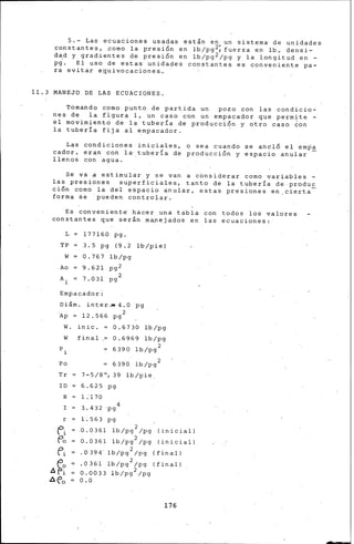 5.- ias ecuaciones usadas est&n en un sistema de unidades
constantes, ~amo la presi6n en lb/pg~fuerza en lb. densi-
da.d y gradientes de presi6n en lb/pg2/pg y la longitud. en -
pg. El uso de estas unidades constantes es conveniente pa-
ra evitar eguivocac·iones.
11,3 MANEJO DE LAS ECUACIONES.
Tomando como punto de partida un pozo con las condicio-
nes de la figura 1, un caso con un empacador que permite -
el movimient6 de la tubería de producci6n y otro ca~o ¿on
la tubería fija al ~mpacador. ·
.Las condiciones iniciales, o sea cuando se ancló el emPa
cador, eran con la· tuber!a de producci6n y e'spacio anular -
llenos con agua.
Se va a estimular y s• van a considerar como variables ~
las presiones superficiales, tanto de la tubería de produ~
ción corno la del espacio anular, estas presiones en cierta
forma se pueden controlar.
Es convenient• ha~er una tabla con todos los valores
constantes que serán rna,nejados en las ecuaciones:
L 17716.0 pg.
TP 3. 5 pg (9'. 2 lb/pie}
w 0.767 lb/pg
Ao 9.621 pg2
A. 7. 031 2
1
pg
Empacador:
Di&m. inter..• 4.0 pg
.Ap = 12.566 pg 2
W. inic. o. 67 30 lb/pg
0.6969 lb/pg
6390 lb/pg 2
W final
P.
1
Po
Tr
ID
R.
I
r =
fi
f'o
é'i
.6 ~~
Ar.'a
6390 lb/pg 2
7-5/8", 39 lb/pie.
6.625 pg
1 .'1 70
3.. 432·pg4
1.563 pg
.0.0361 lb/pg 2 /pg (inicial)
0.0361 lb/pg2 /pg (inicial)
.0394' lb/pg 2 /pg (final)
.0361 lb/pg 2 /pg (final)
0.0033 lb/pg 2 /pg
0.0
176
 