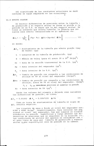 (El significado de las constantes anteriores se dárá
conforme se vayan empleando en las ecua~iones.
o
11.4 EYECTO PISTON
Al ~xistir diferencias de presiónes entre la tubería -
de producci6n y el espacio anular se' forma un p.ist6n y la
presión en la T.P. es mayor que la del espacio anular. Se
tiene un esfuerzo que ~corta tuberia; la fÓrmula que re-
suelve este efecto (desarrollada en~~ apfindice) es:
L
EA
S
[ (Ap- Ai) 6Pi-(Ap-Ao) ÓPo 1 (l)
en donde:
Acortamiento de la tuber{a por efecto pistón (Ley
de Hooke) (pg)
L Longitud de la tuber{a de pr'oducciÓn. (pg)
E MÓdulo de Young (para el acero 30 x 10 6 lb/pg 2 )
As Area de la sección transversal de la T.P. (pg 2 )
. 2
(pg )Ap Area interior del empacador
A. Are a interior de la T. p. (pg 2 )
l
t:. p .
l
Ll. p o
Cambio de presión con respec:to a las
anclaje en TP al nivel del empacador
condiciones de
( lb/pg2)
Cambio de presión· con respec:to a las condic,iones de
anclaje, fuera· de TP al nive,l del· empacador. (lb/pg2)
Pi y P0 . 58 consideran positivos al aumentar la presión
Ao Are a exterior de TP (pg 2 )
Dando los valores del ejemplo y d~jando como variables
las diferencias de presión p se tiene.:
t>L 1 = O .01262 A P. - 0.0067155
l
t:. Po ( 2)
Como se trata 'de acortamientos de' tubería el signo de
AL, resulta negativo.
Los t1rantes de agua y §oido al nivel del. empacador son:
6396 y 6980 lb/pg 2 respectivamente. Para calcular las pre
sienes al nivel del empacador,·hay que sumarle al tirant€
hidráulico la presión superficial y luego obtener las di-
ferencias de presiones que se requieren en la ecuación ( 1).
Las condiciones de anclaje del aparejo se consideran con -
el pozo lleno de agua por tuberia d~ producci6n y espacio
anular y 1 por supuesto 1 con cero d~ presi6n en la cabeza.
177
 