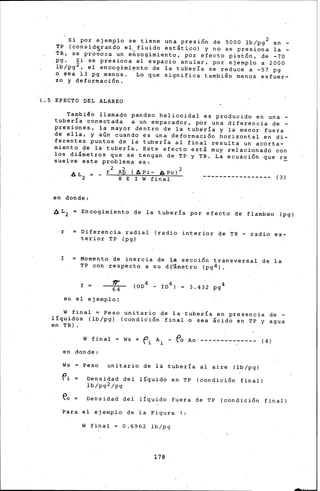 Si por ejemplo se tiene u~a presi5n de 5000 lb/pg2 en -
TP (considlrando el,fluido estático) y no se presiona la -
TR, se provoca un en~ogimiento, por efecto pist5n, de -?O
pg. Si se presiona el espacio anular, por ejemplo a 2000
·lb/pg 2 , el encogimi~nto de la tubería se reduce a -57 pg
o sea 13 pg menos. Lo que significa también menos esfuer-
zo y deformaci5n. · ·
L.S EFECTO DEL ALABEO
También llamado pandeo helicoidal es producido en una -
tubería conectada a un empacador, por una diferencia de -
presiones, la mayor dentro de la tubería y ia mendr fuera
de ella, y aún cuando es una deformaci5n horizontal en di-
ferentes puntos de la tubería al final resulta un acorta-
miento de la.tubería. Este efecto está muy relacionado con
los diámetros que se tengan de TP y TR. La ecuaci5n que re
suelve este problema e·s:
2 2. (A . l 2
AL = __ r Ap Pl.- A Po ----------------- ( 3 )
2 8 E_ I W final
en donde:
6L2 = Encogimient~ de la tubería por efecto de flambeo (pg)
r Diferencia radial (radio interior de TR - radio ex-
terior TP (pg)
I Mome~to 'de inercia de ],:a· secci5n transversal de la
"I:P con respecto a su di'ámetro (pg4).
en el ejemplo:
w final = Peso unitario de la tubería en presencia de -
líquidos (lb/pg) (condici5n final o sea ácido en .TP y agua
en TRI.
W final ·= Ws + O, A. - fa Ao
 l. l.
en donde:
Ws Peso unitario de la tubería al aire (lb/pg)
( ~)
fi Densidad del lí~uido en TP (condici5n final)
·_lb/pg2/pg
~a·= Densidad del líquido fuera de TP (condici5n final)
Para.el ejemplo de la Figura 1:
W final = 0.6962 lb/pg
178
 