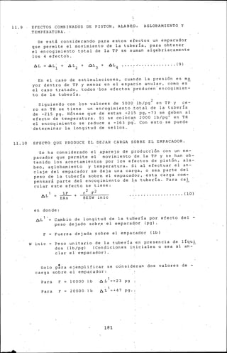 ll.9
ll. lO
EFECTOS COMBINADOS DE PISTON, ALABEO, AGLOBAMIENTO Y
TEMPERATURA.
Se est~ considerando p~ra estos efectos un empac·ador
que permite el movimiento de la tubería, para obtener
el encogimiento total de la TP se suman algebriacamente
los 4 efecto's.
LI.L ll-L~ + D.L 2 + D.L 3 + D.L 4 .... ,. .............. (9)
En el caso de estimulaciones, cuando la presión es ma
yor dentro de TP y menor en el espaCio anular, como es
el caso tratado, todos ·los efectos producen' encogimien-
to de la tubería. '
. 2
Siguiendo con los valores de 5000 lb/pg en TP y ce-
ro en TR se tiene un encogimiento ~ota·l de la tuberia
de -215 pg. Nóte.se que de estas -215 pg, -73 se deben al
efecto de temperatura. Si se col~can 2000 lb/pg 2 en TR
el encogimiento se reduce a -163 Pi· Con esto se puede
determinar la longitud de sellos.
EFECTO QUE PRODUCE EL DEJAR CARGA SOBRE EL EMPACADOR.
Se ha considerado el aparejo de producclón con un em-
pacador que permit.e el ' movimiento ·de la TP y se han ob-
tenido los acortamientos por lds efectos de pistón, ala-
beo, aglobamiento y temperatura. Si al efectuar el an-
claje del empacador se deja una car·ga, o sea parte del
peso de la tubería sobre el empacador, esta c~rga com-
pensar& parte del encogimiento de l:a tuberia. Para cal
cular este efecto se tiene:
r2 F2
................... (lO)~Ll = ~ +
EAs BEIW inic
en donde:
~L 1 '= Cambio de longitud de la tubería por efecto del -
peso dejado sobre el empacador (pg).
F Fuerza dejada sobre el empacador (lb)
W inic Peso unitario de la tuberra ·en presencia de lrqui
dos (lb/pg) (Condiciones iniciales o sea al an-
clar el empacador).
Solo p~ra ejemplificar se cOnsideran dos valores de -
carga sobre el empacador:
Para F 10000 J.b
Para F 20000 1 b
6L 1 =+23 pg
b,.L 1 =+47 pg.
181
 