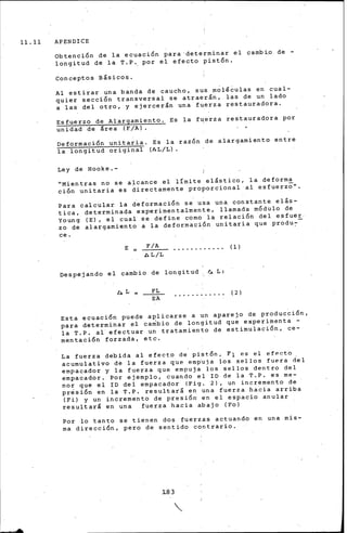 11.11 APENDICE
Obtención de la ecuac~on para determinar el cambio de -
longitud de la T.P~ por el efecto pistón.
Conceptos Básicos.
Al estirar una banda de caucho, sus moléculas en cual-
quier sección transversal se atraerán, las de un lado
a las del otro, y ejercerán una fuerza restauradora.
Esfuerzo de Alargamiento. Es la fqerza restauradora por
unidad de lrea (F/A) .
Deformación unitaria.
la longitud original
Ley de Hooke.-
Es la razón
(ll.L/L).
de alargamiento entre
''Mientras no se alcance el l!mite el&stico, la deforma
ción unitaria es ~irectamente proporcional al esfuerz~''.
Para calcular la deformación s~ usa una constante elás-
tica, determinada experimentalmente, llamada módulo de
Young (E), el cual se define corno la relación del esfuer
zo de alargamiento a la deformación unitaria que produ~-
ce.
E ~
AL/L
Despejando el cambio de longitud ~ L:
b,L FL
EA
( 1)
( 2)
Esta ecuación puede aplicarse a un aparejo de producción,
para determinar el cambio de longitud que experimenta -
la T.P. al efectuar un tratamiento de estirnulación, ce-
mentación forzada, etc.
La fuerza debida al efecto de pistón, F1 es el efecto
acumulativo de la fuerza que empuja los sellos fuera ~el
empacador y la fuerza que empuja los sellos dentro del
empacador. Por ejemplo, cuando el ID de la T.P. es me-
nor que el ID del empacador (Fig. 2), un incremento de
presión en la T.P. resultarl en una fuerza hacia arriba
(Fi) y un incremento de presión en el espacio anular
resultarl en una fuerza hacia abajo (Fo)
Por lo tanto se tienen dos fuerzas actuando en una mis-
ma direcci6n, pero de sentido contrario.
1..83
 