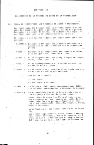 CAPITlJLO III
IMPORTANCIA DE LA TUBERIA DE ADEME EN LA TERMINACION'
......__/
3.1 FORMA DE IDENTIFICAR LAS TUBERI~S DE ADEME Y PRODUCCION.
Las peculiaridades b&sicaJ par~ la identificación y selec-
ción de tuberías de ademe o producción, cuando han perdido
las~.__marcas o colores de f&brica, es mediante ei troquel
que tl:ene cada t¡ub.o en el extremo dondé va la caja.
El troquel o los coÍores indican las características si---
guientes:
- DIAMETRO. Exterior o Interior {el di&metro exterior no -
cambia aún cuando la tubería sea de diferentes
pesos)
- GRADO.-
- RANGO.-
- PESO.-
- JUNTA.-
- DRIFT.-
- ROSCA.. -
Especifica la composición del acero o el maté-
rial con que· est& fabricado el tubo.
Es la longitud del tubo y hay,3 tipos de rangos.
{0-7),. {0-9), {0-11) m.
_Es el correspondiente a la unidad de longitud,
ya sea e~ kg/m o _lb/pie.
Es la unión o caja integral o con cop,l:e que ti~ (
ne el tubo en un6 de_sus extremos.
~as hay de 2 tipo~¡
a) Con cople
b~ Sin cople e integral
Es lo que el fabricante recomienda como di&me-
tro interior garantizado. {o di&metro de trabajo)
Es ,el maquinado que se le hace a cada tu.bo en-
los extremos y-los hay de varios tipos.
Estos tipos de rosca las lleva el tubo en am-
bos extremos, por eso, cuando se trata de uti
lizar tuberías con roscas diferentes se recu-
rre a una combinación. (Redonda, Butress, Armco,
Hydril, M~npesman;
La diferencia de las rosqis éstriba en el &ngu-
lo.
Las roscas tipo Butress, Armco, Hydril¡ Mannes
man, tienen la ventaja, sobre la rédonda,- de ::-
.resi.sti.-r m&s a la tensión c¡ue el propio cuerpo
del tubo. La r'?sca del tubo est& en 'función de
13
'.
 