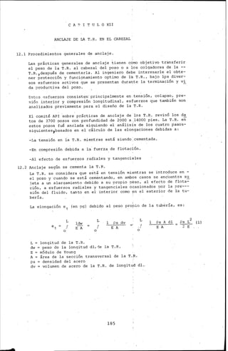 C A P I T U L O XII
'ANCLAJE DE LA T.. R. EN EL CABEZAL
12 .l Procedimientos generales de anclaje.
Las prácticas generales de anclaje tienen c0mo objetivo transferir
el peso de la T.R. al cabezal del pozo o a 1os colgadores de la --
T.R.,después de cementarla. Al ingeniero debe interesarle el obte-
ner protección y funcionamiento optimo de la T.R., bajo l9s diver-
sos esfuerzos activos que se presentan dura~te la terminación y vi
da productiva del pozo.
Estos 8sfuerzos con~ist~n·principalmente en.ten~ión, colapso, pre-
sión ínterior y compresión longitudinal, esfuerzos que también son
anaiizados previamente para el diseño de la T.R.
El comité API ·sobre prácticas de anclaje de las T.R. revisó los da
tos de 3700 pozos con profundidad .de 2000 a ,14000 pies. La T. R. en
estos pozos fué anclada siguiendo el análisis de los cuatro pasos-
siguientes,basados en el cálculo de las elongaciones debidas· a:
-La tensión en ia T.. R. mientras está siendo: cementada.
-En compresión debida a la· fuerza de flotación.
-Al efecto de esfuerzos raáiales y tangenciales
12.2 Anclaje según se cementa la T.R.
La T.R. se considera que está eri tensión mientras se introduce en -
el pozo y cuando se está ceffiéntando, en ambOs casos se encUentra su
jeta a un alargamiento debido a su propio peso, al efecto de flota-
ción, a esfuerzos radiales y tangenciales ocasionados por la pre---
sión del fluido, tanto en el interior como ~n el exterior de la tu-
hería.
La elongación e 1 (en pg) debido al .!'eso propio de la tubería, es:
o
L
J
ldw
E A
L = longitud de la T.R.
o
L
f
l Ps dv
E A
dw =peso de la longitud dl,de la T.R.
E = módulo de Young
L
.!
o
A = área de la sección transversal de la T.~.
ps densidad del acero
dv = ·volumen de acero de la T.R. de longit~d dl ..
185
l Ps Jl. dl
E A
(l)
 